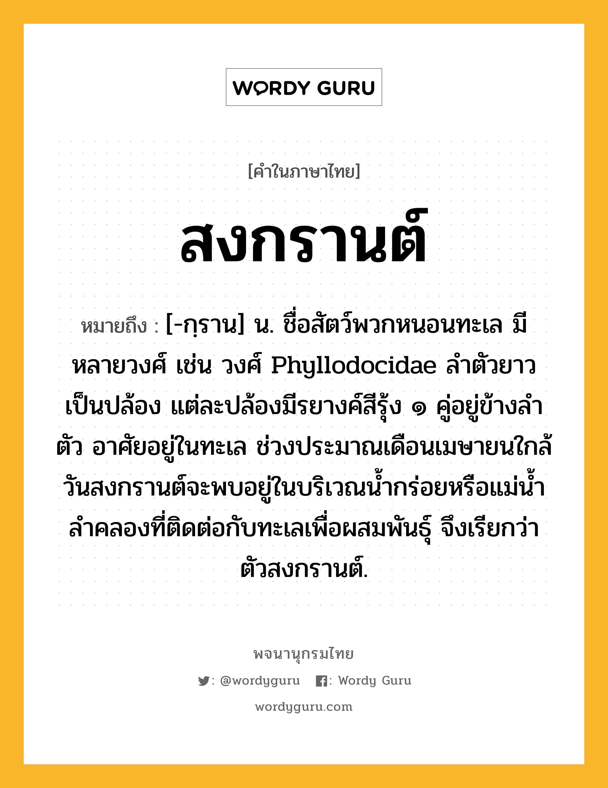 สงกรานต์ ความหมาย หมายถึงอะไร?, คำในภาษาไทย สงกรานต์ หมายถึง [-กฺราน] น. ชื่อสัตว์พวกหนอนทะเล มีหลายวงศ์ เช่น วงศ์ Phyllodocidae ลำตัวยาวเป็นปล้อง แต่ละปล้องมีรยางค์สีรุ้ง ๑ คู่อยู่ข้างลำตัว อาศัยอยู่ในทะเล ช่วงประมาณเดือนเมษายนใกล้วันสงกรานต์จะพบอยู่ในบริเวณน้ำกร่อยหรือแม่น้ำลำคลองที่ติดต่อกับทะเลเพื่อผสมพันธุ์ จึงเรียกว่า ตัวสงกรานต์.