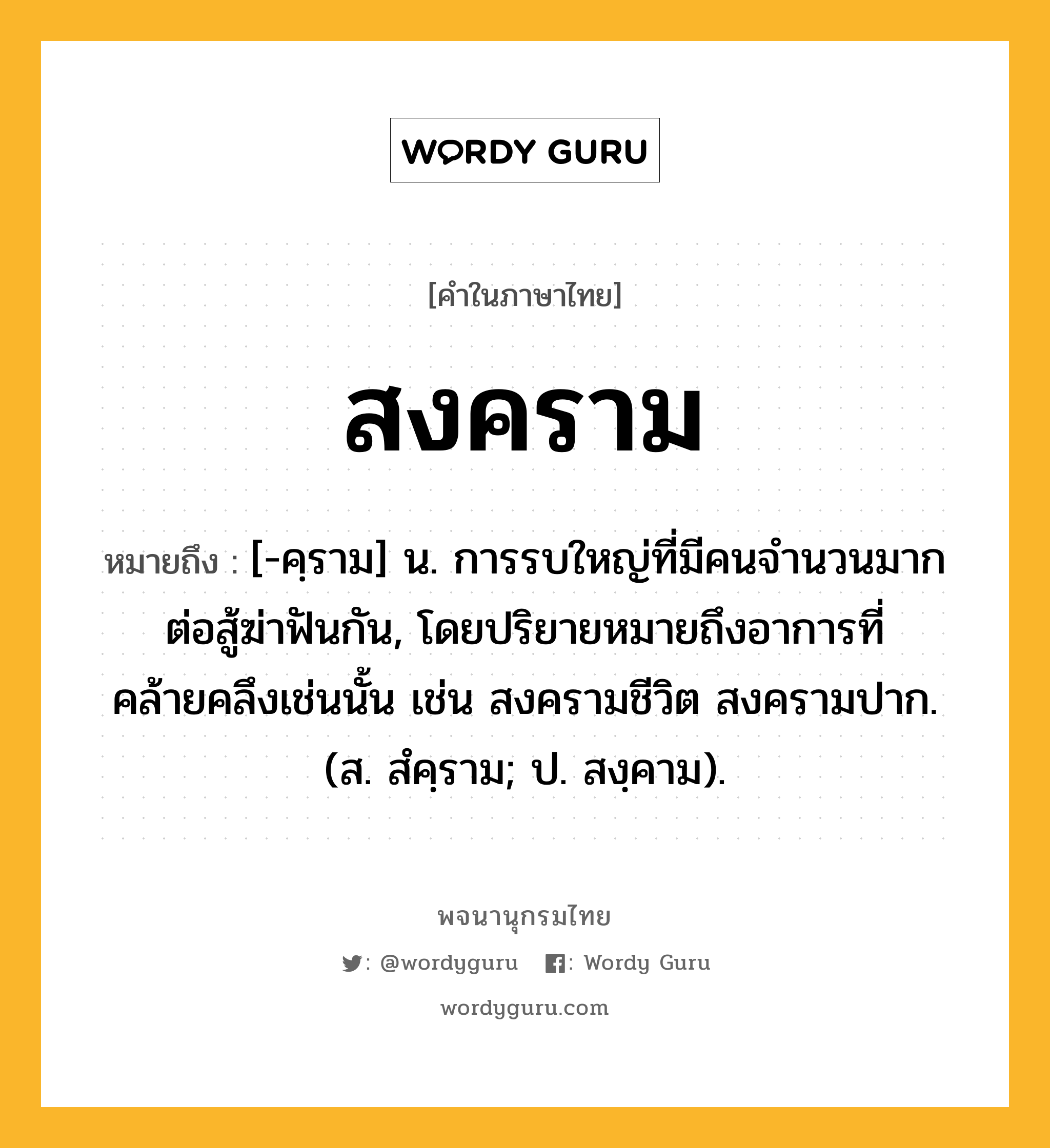 สงคราม ความหมาย หมายถึงอะไร?, คำในภาษาไทย สงคราม หมายถึง [-คฺราม] น. การรบใหญ่ที่มีคนจำนวนมากต่อสู้ฆ่าฟันกัน, โดยปริยายหมายถึงอาการที่คล้ายคลึงเช่นนั้น เช่น สงครามชีวิต สงครามปาก. (ส. สํคฺราม; ป. สงฺคาม).