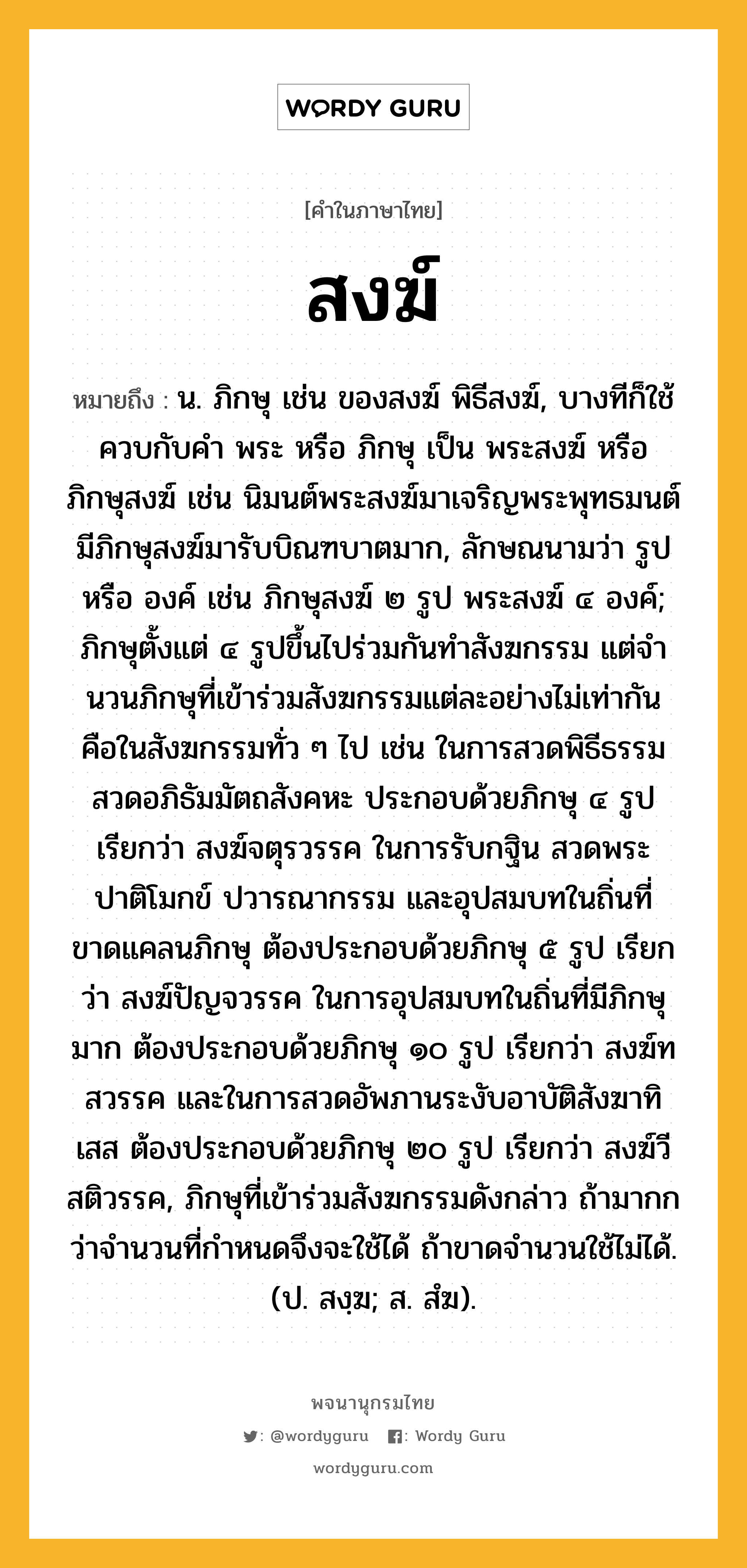 สงฆ์ ความหมาย หมายถึงอะไร?, คำในภาษาไทย สงฆ์ หมายถึง น. ภิกษุ เช่น ของสงฆ์ พิธีสงฆ์, บางทีก็ใช้ควบกับคํา พระ หรือ ภิกษุ เป็น พระสงฆ์ หรือ ภิกษุสงฆ์ เช่น นิมนต์พระสงฆ์มาเจริญพระพุทธมนต์ มีภิกษุสงฆ์มารับบิณฑบาตมาก, ลักษณนามว่า รูป หรือ องค์ เช่น ภิกษุสงฆ์ ๒ รูป พระสงฆ์ ๔ องค์; ภิกษุตั้งแต่ ๔ รูปขึ้นไปร่วมกันทําสังฆกรรม แต่จํานวนภิกษุที่เข้าร่วมสังฆกรรมแต่ละอย่างไม่เท่ากัน คือในสังฆกรรมทั่ว ๆ ไป เช่น ในการสวดพิธีธรรม สวดอภิธัมมัตถสังคหะ ประกอบด้วยภิกษุ ๔ รูป เรียกว่า สงฆ์จตุรวรรค ในการรับกฐิน สวดพระปาติโมกข์ ปวารณากรรม และอุปสมบทในถิ่นที่ขาดแคลนภิกษุ ต้องประกอบด้วยภิกษุ ๕ รูป เรียกว่า สงฆ์ปัญจวรรค ในการอุปสมบทในถิ่นที่มีภิกษุมาก ต้องประกอบด้วยภิกษุ ๑๐ รูป เรียกว่า สงฆ์ทสวรรค และในการสวดอัพภานระงับอาบัติสังฆาทิเสส ต้องประกอบด้วยภิกษุ ๒๐ รูป เรียกว่า สงฆ์วีสติวรรค, ภิกษุที่เข้าร่วมสังฆกรรมดังกล่าว ถ้ามากกว่าจํานวนที่กําหนดจึงจะใช้ได้ ถ้าขาดจํานวนใช้ไม่ได้. (ป. สงฺฆ; ส. สํฆ).