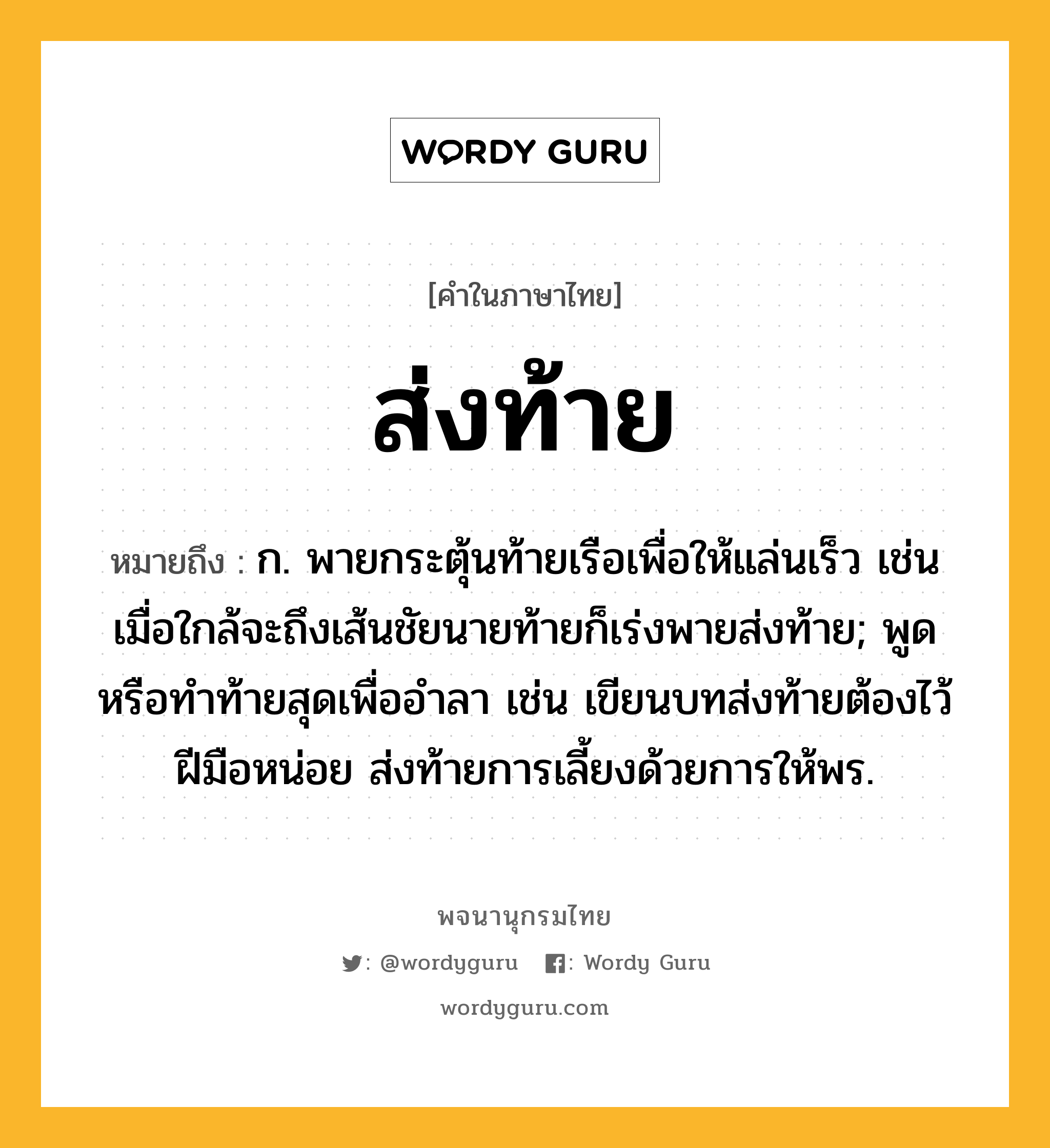 ส่งท้าย ความหมาย หมายถึงอะไร?, คำในภาษาไทย ส่งท้าย หมายถึง ก. พายกระตุ้นท้ายเรือเพื่อให้แล่นเร็ว เช่น เมื่อใกล้จะถึงเส้นชัยนายท้ายก็เร่งพายส่งท้าย; พูดหรือทําท้ายสุดเพื่ออําลา เช่น เขียนบทส่งท้ายต้องไว้ฝีมือหน่อย ส่งท้ายการเลี้ยงด้วยการให้พร.