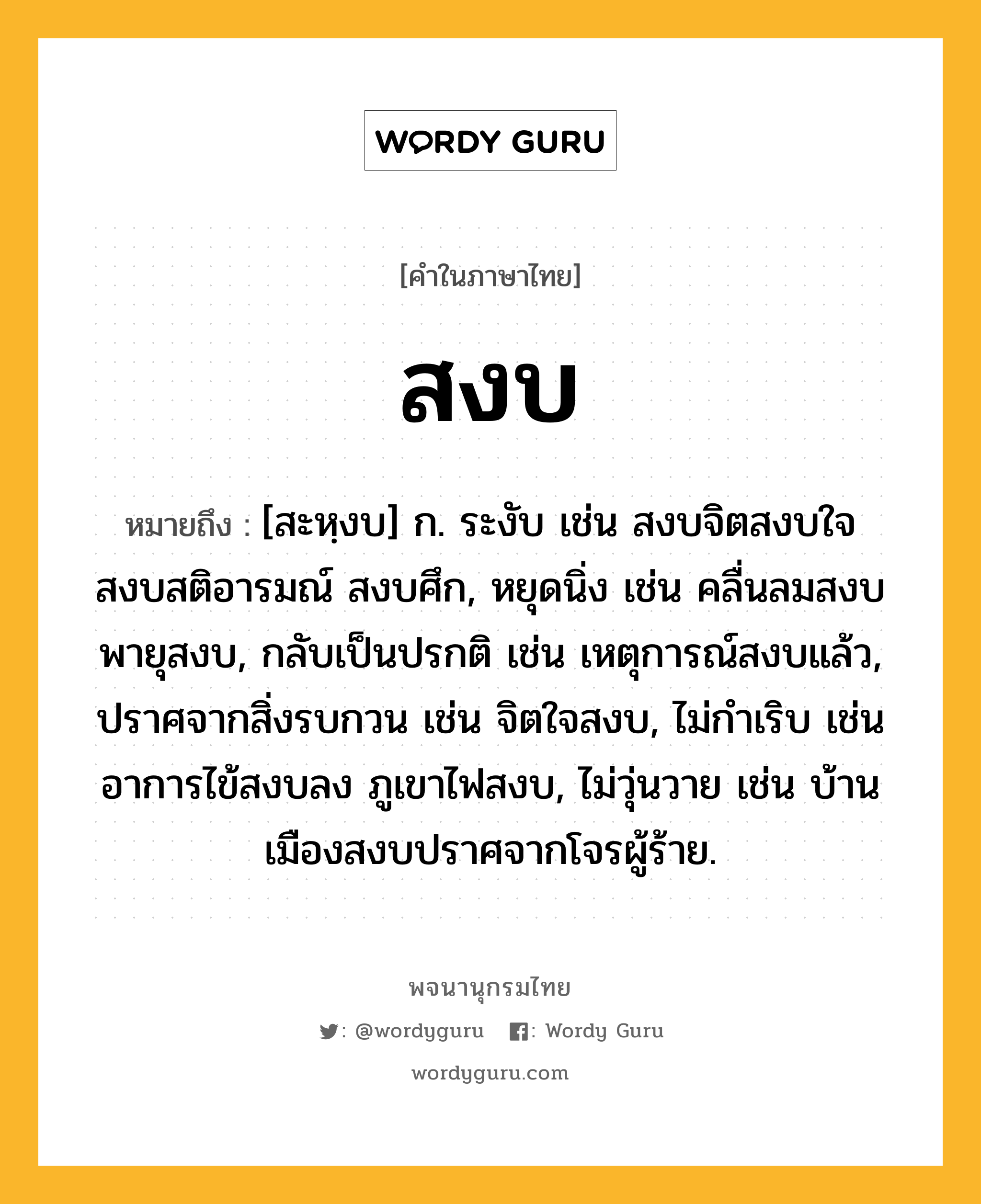 สงบ ความหมาย หมายถึงอะไร?, คำในภาษาไทย สงบ หมายถึง [สะหฺงบ] ก. ระงับ เช่น สงบจิตสงบใจ สงบสติอารมณ์ สงบศึก, หยุดนิ่ง เช่น คลื่นลมสงบ พายุสงบ, กลับเป็นปรกติ เช่น เหตุการณ์สงบแล้ว, ปราศจากสิ่งรบกวน เช่น จิตใจสงบ, ไม่กำเริบ เช่น อาการไข้สงบลง ภูเขาไฟสงบ, ไม่วุ่นวาย เช่น บ้านเมืองสงบปราศจากโจรผู้ร้าย.