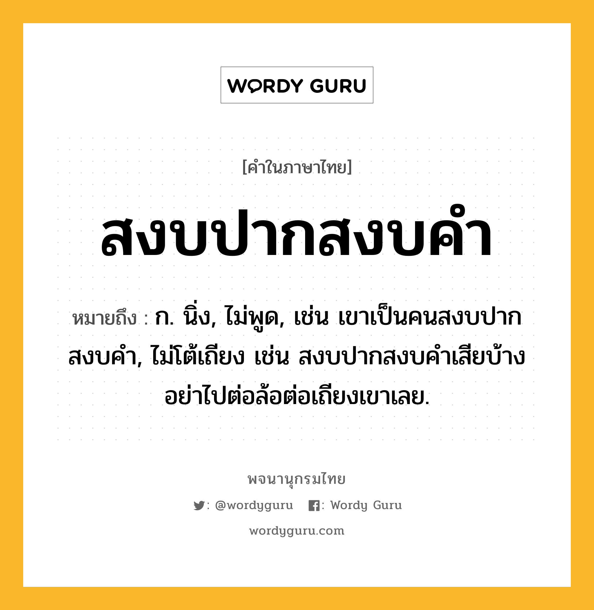 สงบปากสงบคำ ความหมาย หมายถึงอะไร?, คำในภาษาไทย สงบปากสงบคำ หมายถึง ก. นิ่ง, ไม่พูด, เช่น เขาเป็นคนสงบปากสงบคำ, ไม่โต้เถียง เช่น สงบปากสงบคำเสียบ้าง อย่าไปต่อล้อต่อเถียงเขาเลย.