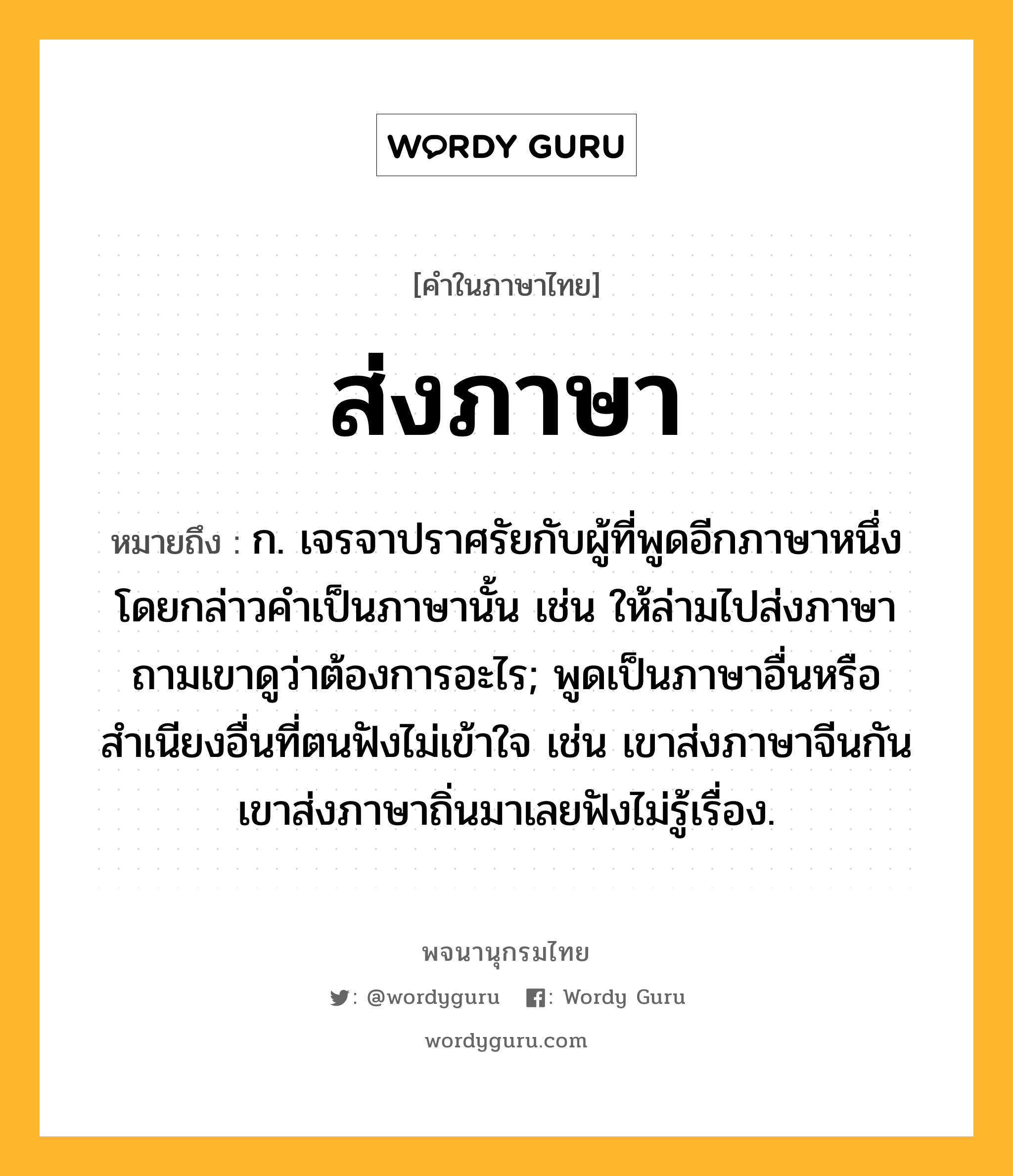 ส่งภาษา ความหมาย หมายถึงอะไร?, คำในภาษาไทย ส่งภาษา หมายถึง ก. เจรจาปราศรัยกับผู้ที่พูดอีกภาษาหนึ่ง โดยกล่าวคําเป็นภาษานั้น เช่น ให้ล่ามไปส่งภาษาถามเขาดูว่าต้องการอะไร; พูดเป็นภาษาอื่นหรือสำเนียงอื่นที่ตนฟังไม่เข้าใจ เช่น เขาส่งภาษาจีนกัน เขาส่งภาษาถิ่นมาเลยฟังไม่รู้เรื่อง.