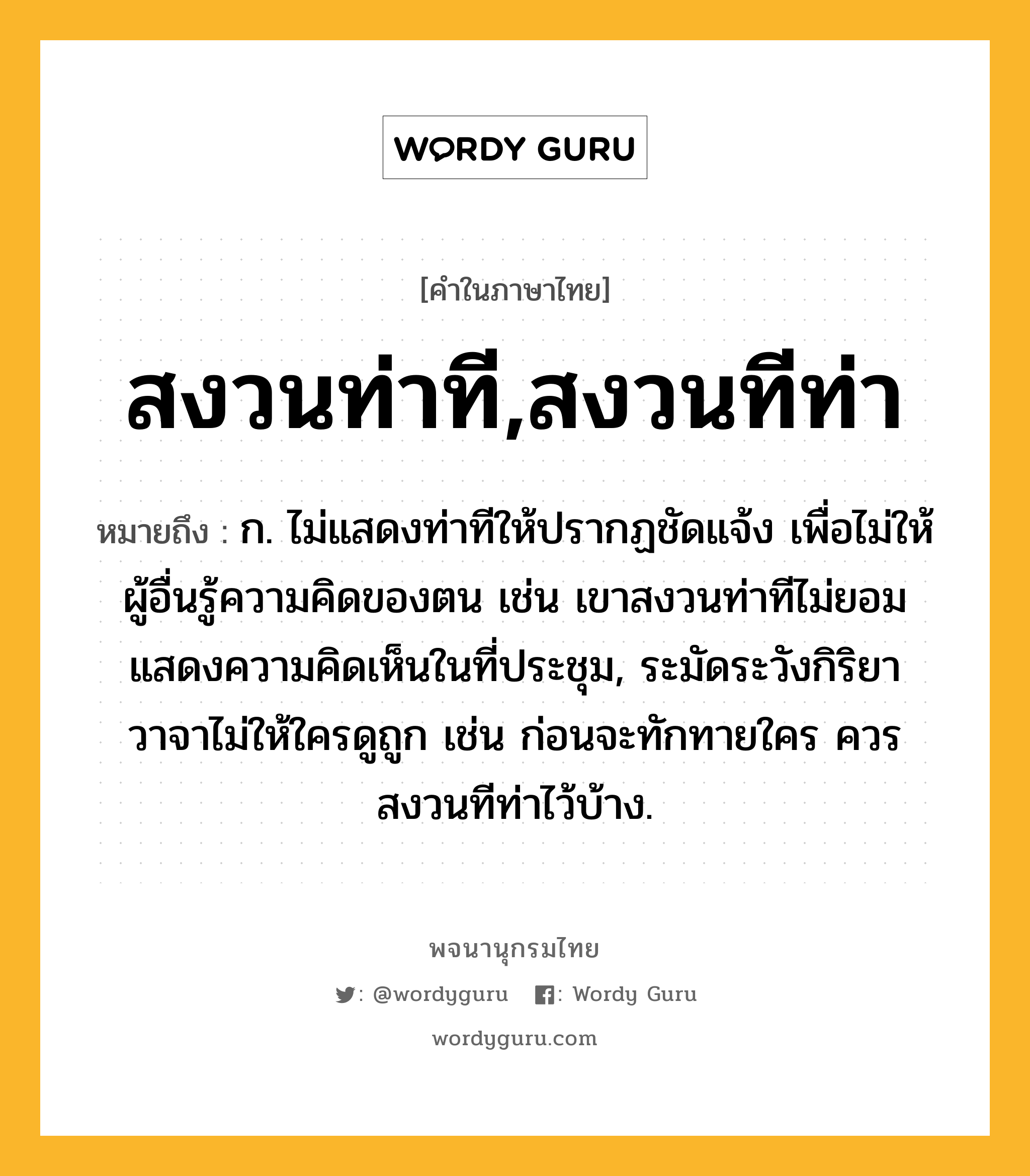 สงวนท่าที,สงวนทีท่า ความหมาย หมายถึงอะไร?, คำในภาษาไทย สงวนท่าที,สงวนทีท่า หมายถึง ก. ไม่แสดงท่าทีให้ปรากฏชัดแจ้ง เพื่อไม่ให้ผู้อื่นรู้ความคิดของตน เช่น เขาสงวนท่าทีไม่ยอมแสดงความคิดเห็นในที่ประชุม, ระมัดระวังกิริยาวาจาไม่ให้ใครดูถูก เช่น ก่อนจะทักทายใคร ควรสงวนทีท่าไว้บ้าง.