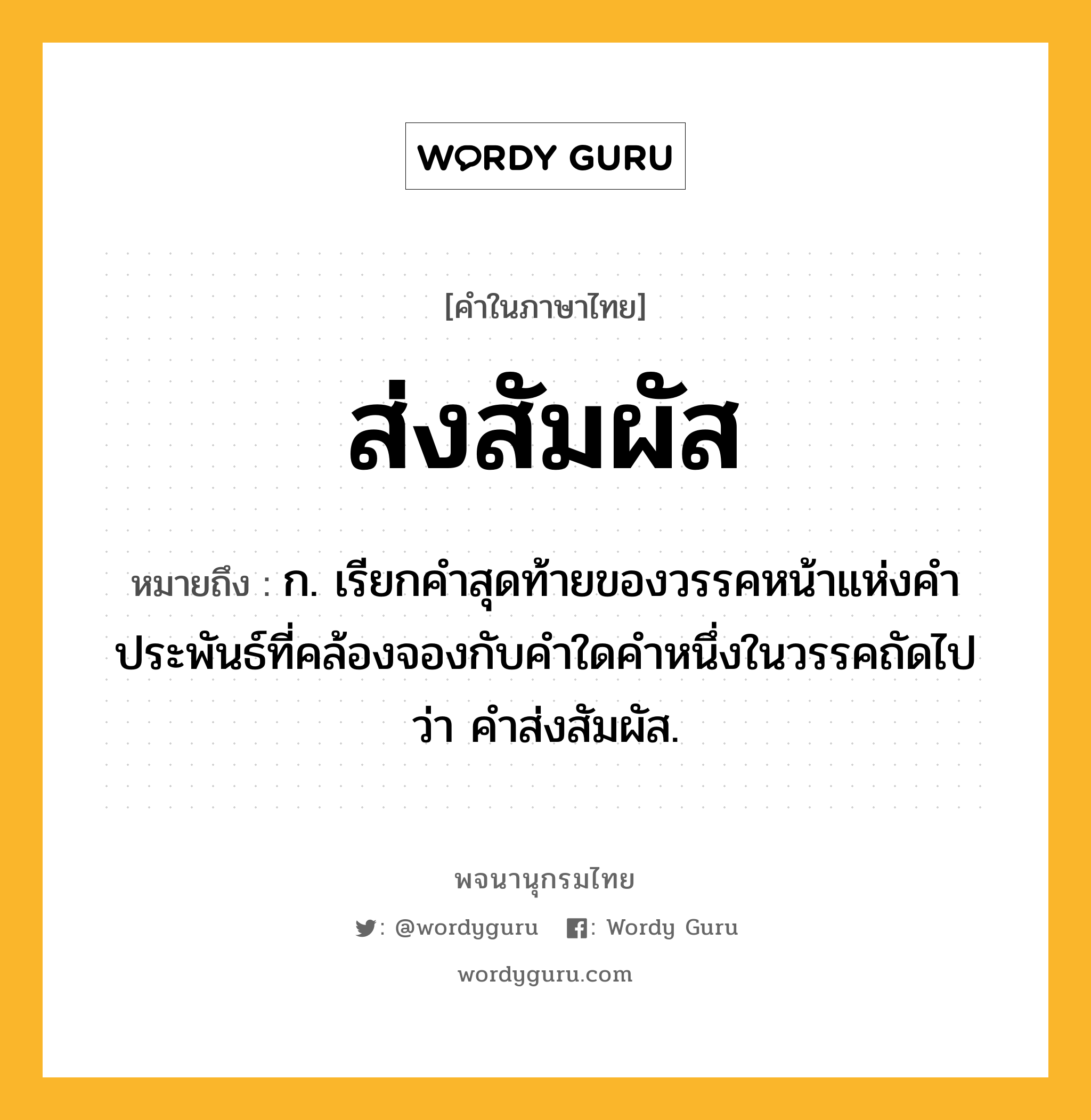 ส่งสัมผัส ความหมาย หมายถึงอะไร?, คำในภาษาไทย ส่งสัมผัส หมายถึง ก. เรียกคำสุดท้ายของวรรคหน้าแห่งคำประพันธ์ที่คล้องจองกับคำใดคำหนึ่งในวรรคถัดไปว่า คำส่งสัมผัส.