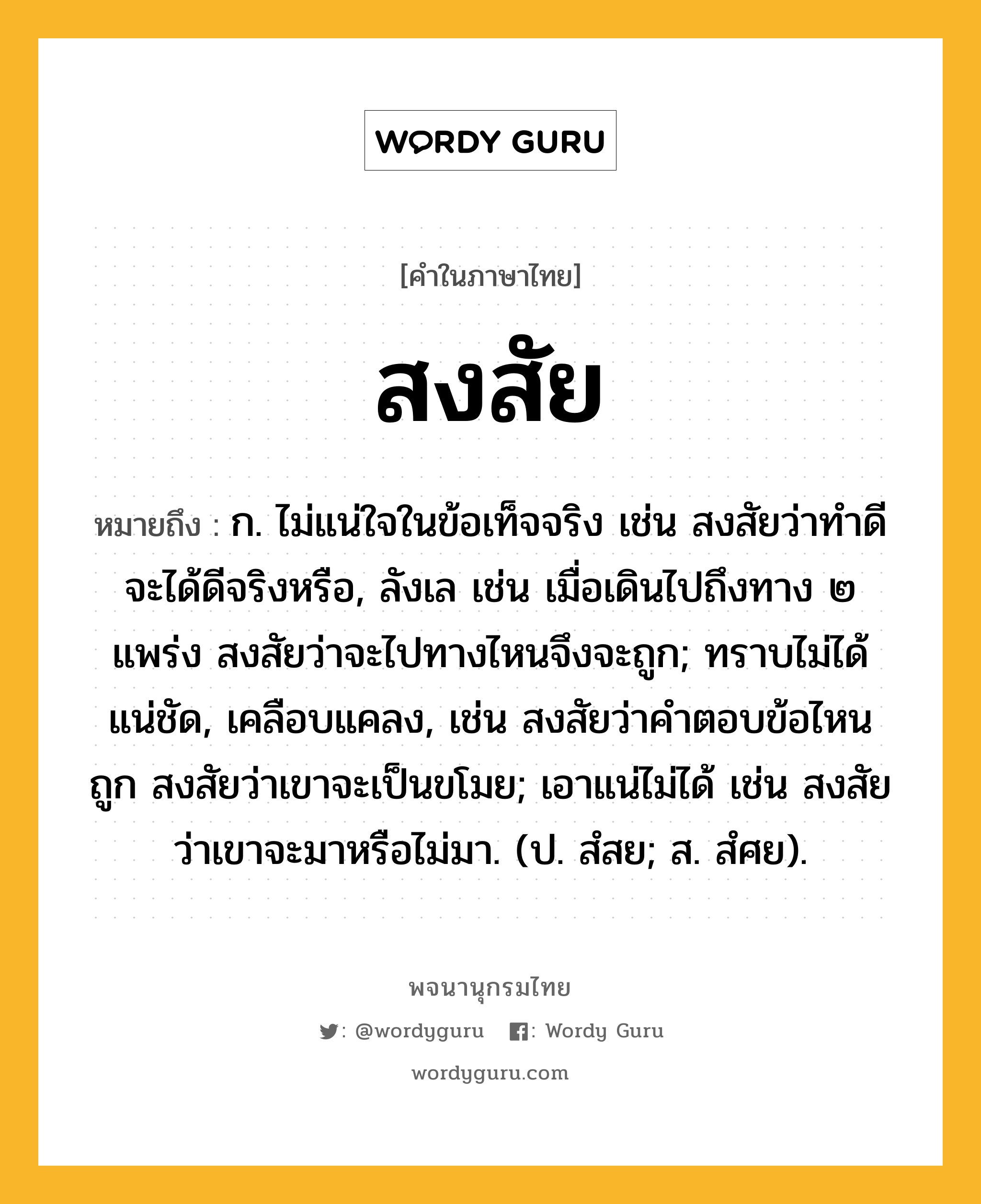 สงสัย ความหมาย หมายถึงอะไร?, คำในภาษาไทย สงสัย หมายถึง ก. ไม่แน่ใจในข้อเท็จจริง เช่น สงสัยว่าทำดีจะได้ดีจริงหรือ, ลังเล เช่น เมื่อเดินไปถึงทาง ๒ แพร่ง สงสัยว่าจะไปทางไหนจึงจะถูก; ทราบไม่ได้แน่ชัด, เคลือบแคลง, เช่น สงสัยว่าคำตอบข้อไหนถูก สงสัยว่าเขาจะเป็นขโมย; เอาแน่ไม่ได้ เช่น สงสัยว่าเขาจะมาหรือไม่มา. (ป. สํสย; ส. สํศย).