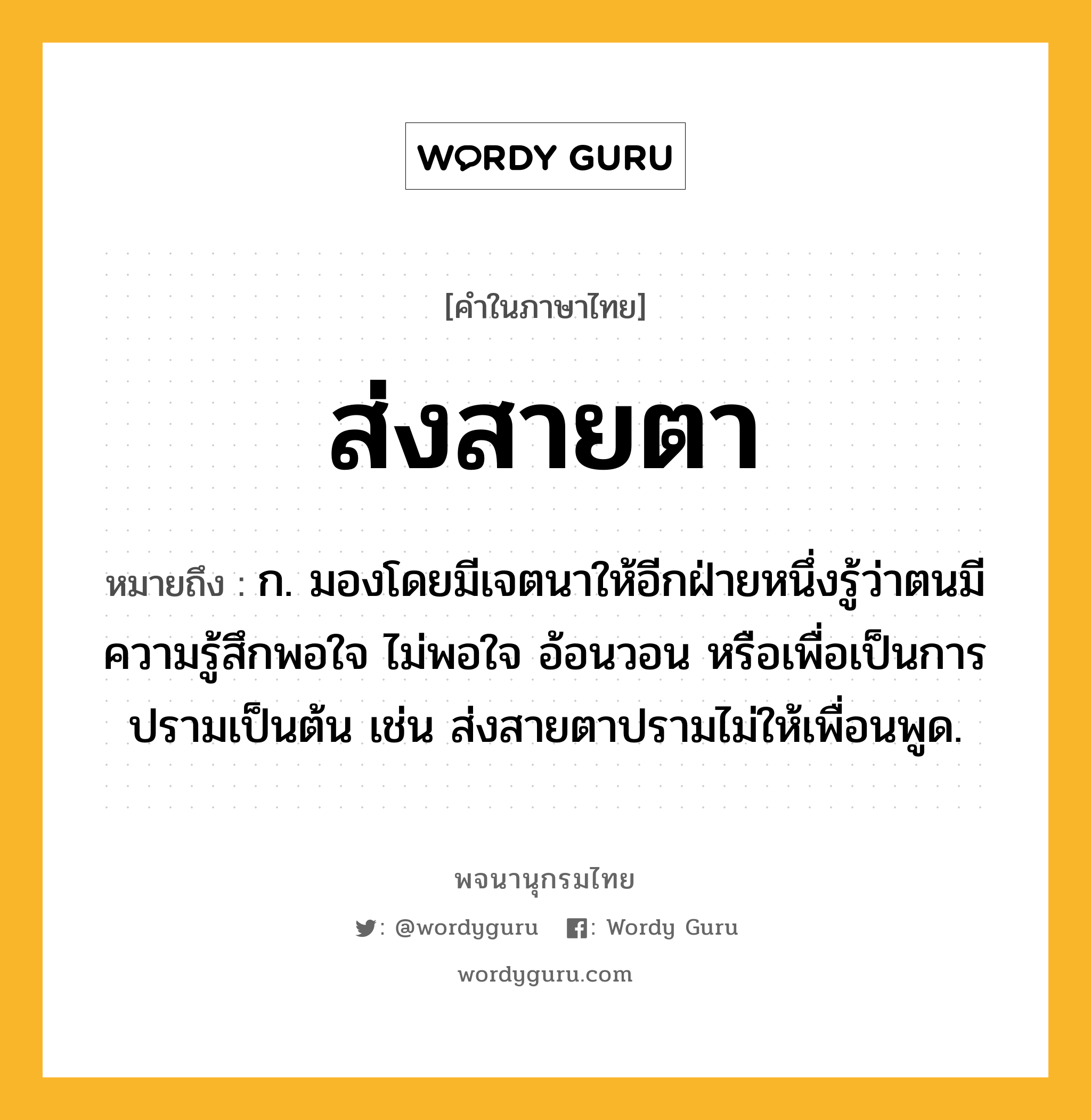 ส่งสายตา ความหมาย หมายถึงอะไร?, คำในภาษาไทย ส่งสายตา หมายถึง ก. มองโดยมีเจตนาให้อีกฝ่ายหนึ่งรู้ว่าตนมีความรู้สึกพอใจ ไม่พอใจ อ้อนวอน หรือเพื่อเป็นการปรามเป็นต้น เช่น ส่งสายตาปรามไม่ให้เพื่อนพูด.