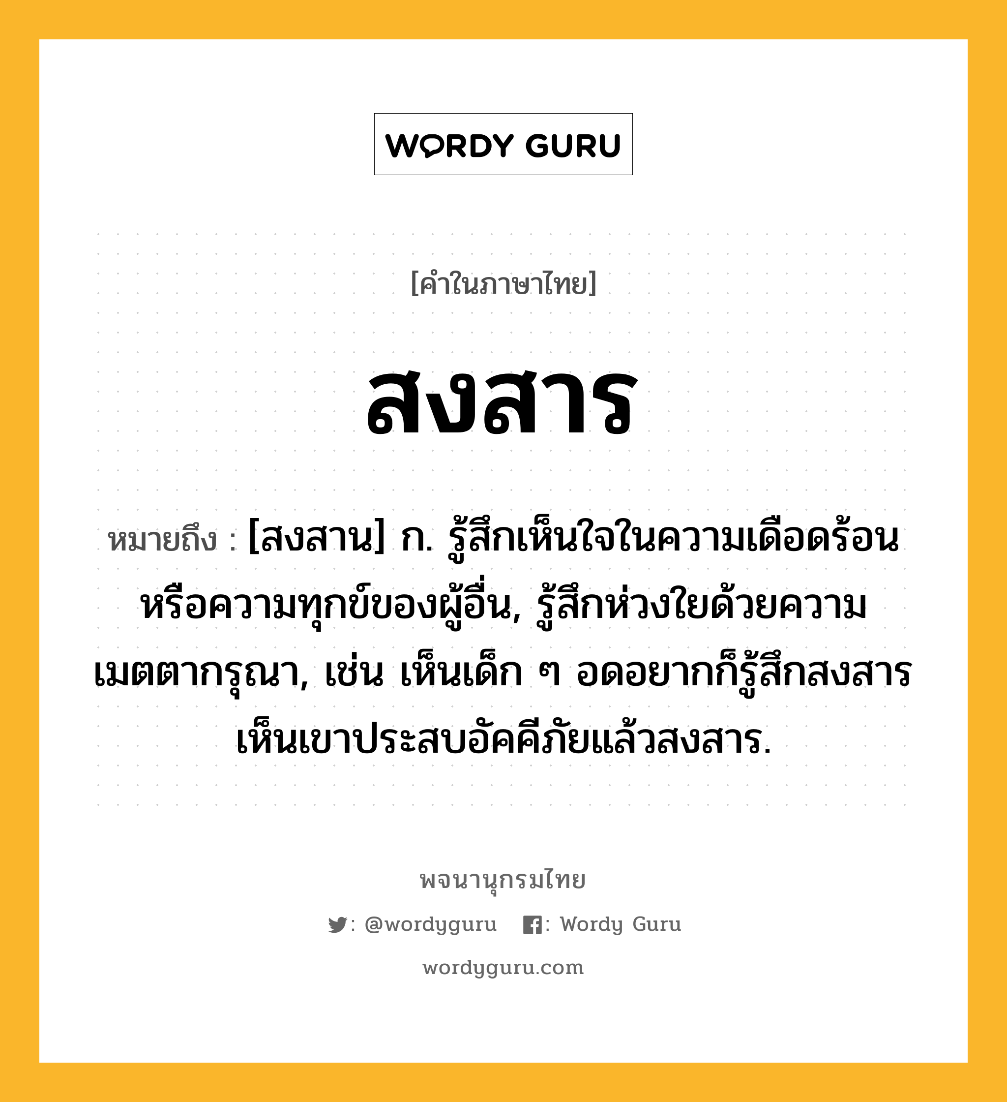 สงสาร ความหมาย หมายถึงอะไร?, คำในภาษาไทย สงสาร หมายถึง [สงสาน] ก. รู้สึกเห็นใจในความเดือดร้อนหรือความทุกข์ของผู้อื่น, รู้สึกห่วงใยด้วยความเมตตากรุณา, เช่น เห็นเด็ก ๆ อดอยากก็รู้สึกสงสาร เห็นเขาประสบอัคคีภัยแล้วสงสาร.