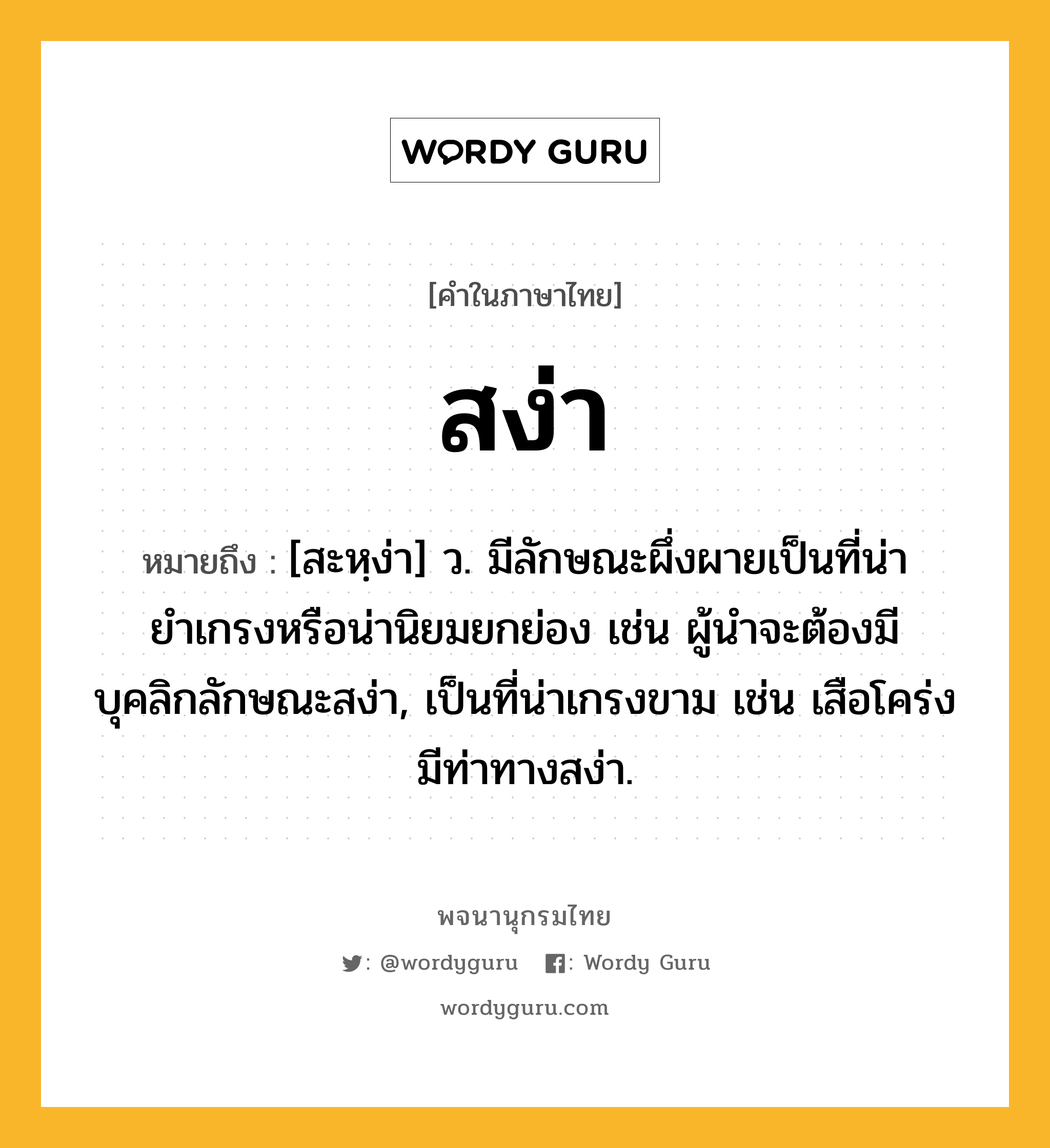 สง่า ความหมาย หมายถึงอะไร?, คำในภาษาไทย สง่า หมายถึง [สะหฺง่า] ว. มีลักษณะผึ่งผายเป็นที่น่ายำเกรงหรือน่านิยมยกย่อง เช่น ผู้นำจะต้องมีบุคลิกลักษณะสง่า, เป็นที่น่าเกรงขาม เช่น เสือโคร่งมีท่าทางสง่า.