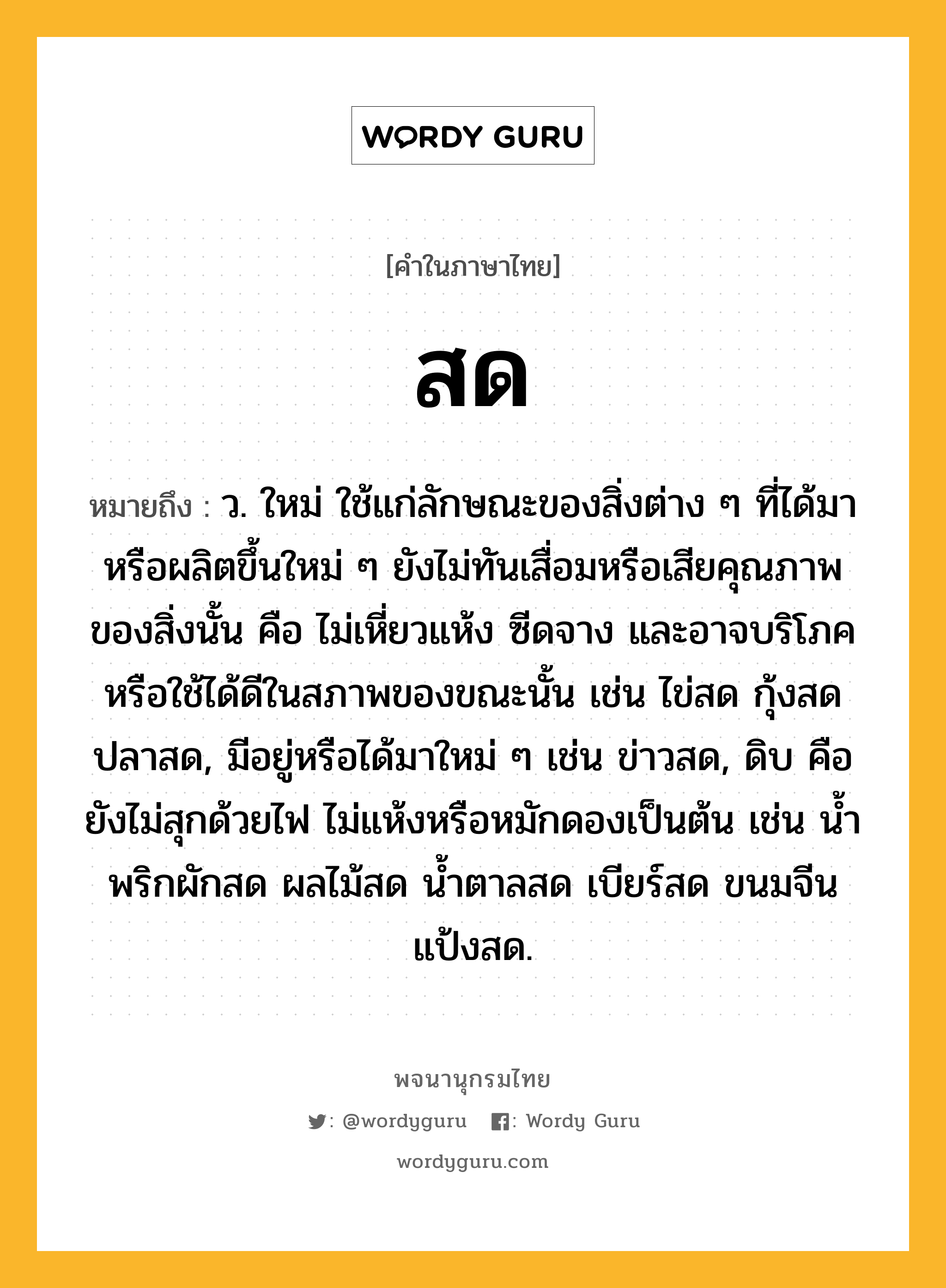 สด ความหมาย หมายถึงอะไร?, คำในภาษาไทย สด หมายถึง ว. ใหม่ ใช้แก่ลักษณะของสิ่งต่าง ๆ ที่ได้มาหรือผลิตขึ้นใหม่ ๆ ยังไม่ทันเสื่อมหรือเสียคุณภาพของสิ่งนั้น คือ ไม่เหี่ยวแห้ง ซีดจาง และอาจบริโภคหรือใช้ได้ดีในสภาพของขณะนั้น เช่น ไข่สด กุ้งสด ปลาสด, มีอยู่หรือได้มาใหม่ ๆ เช่น ข่าวสด, ดิบ คือ ยังไม่สุกด้วยไฟ ไม่แห้งหรือหมักดองเป็นต้น เช่น น้ำพริกผักสด ผลไม้สด น้ำตาลสด เบียร์สด ขนมจีนแป้งสด.