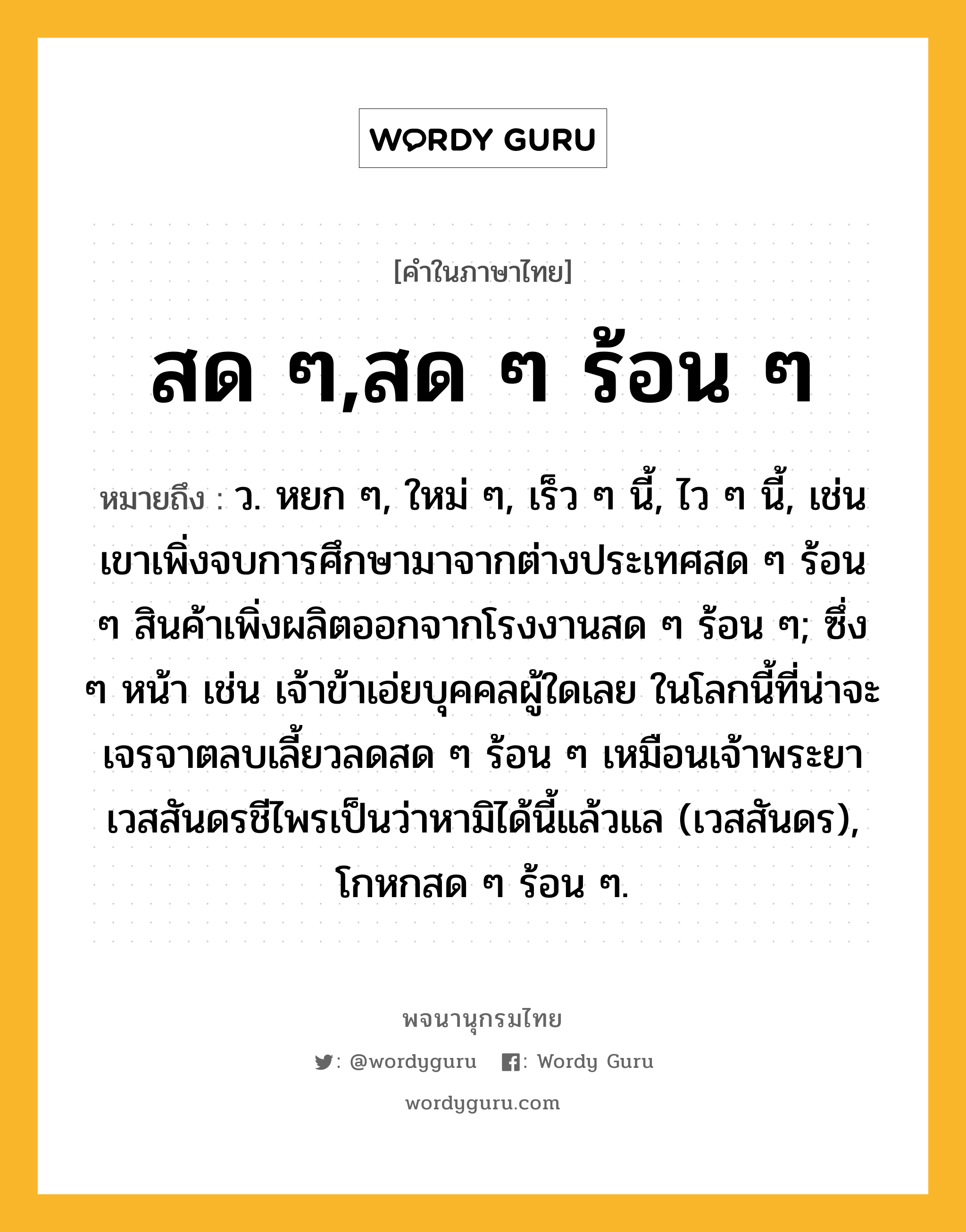 สด ๆ,สด ๆ ร้อน ๆ ความหมาย หมายถึงอะไร?, คำในภาษาไทย สด ๆ,สด ๆ ร้อน ๆ หมายถึง ว. หยก ๆ, ใหม่ ๆ, เร็ว ๆ นี้, ไว ๆ นี้, เช่น เขาเพิ่งจบการศึกษามาจากต่างประเทศสด ๆ ร้อน ๆ สินค้าเพิ่งผลิตออกจากโรงงานสด ๆ ร้อน ๆ; ซึ่ง ๆ หน้า เช่น เจ้าข้าเอ่ยบุคคลผู้ใดเลย ในโลกนี้ที่น่าจะเจรจาตลบเลี้ยวลดสด ๆ ร้อน ๆ เหมือนเจ้าพระยาเวสสันดรชีไพรเป็นว่าหามิได้นี้แล้วแล (เวสสันดร), โกหกสด ๆ ร้อน ๆ.