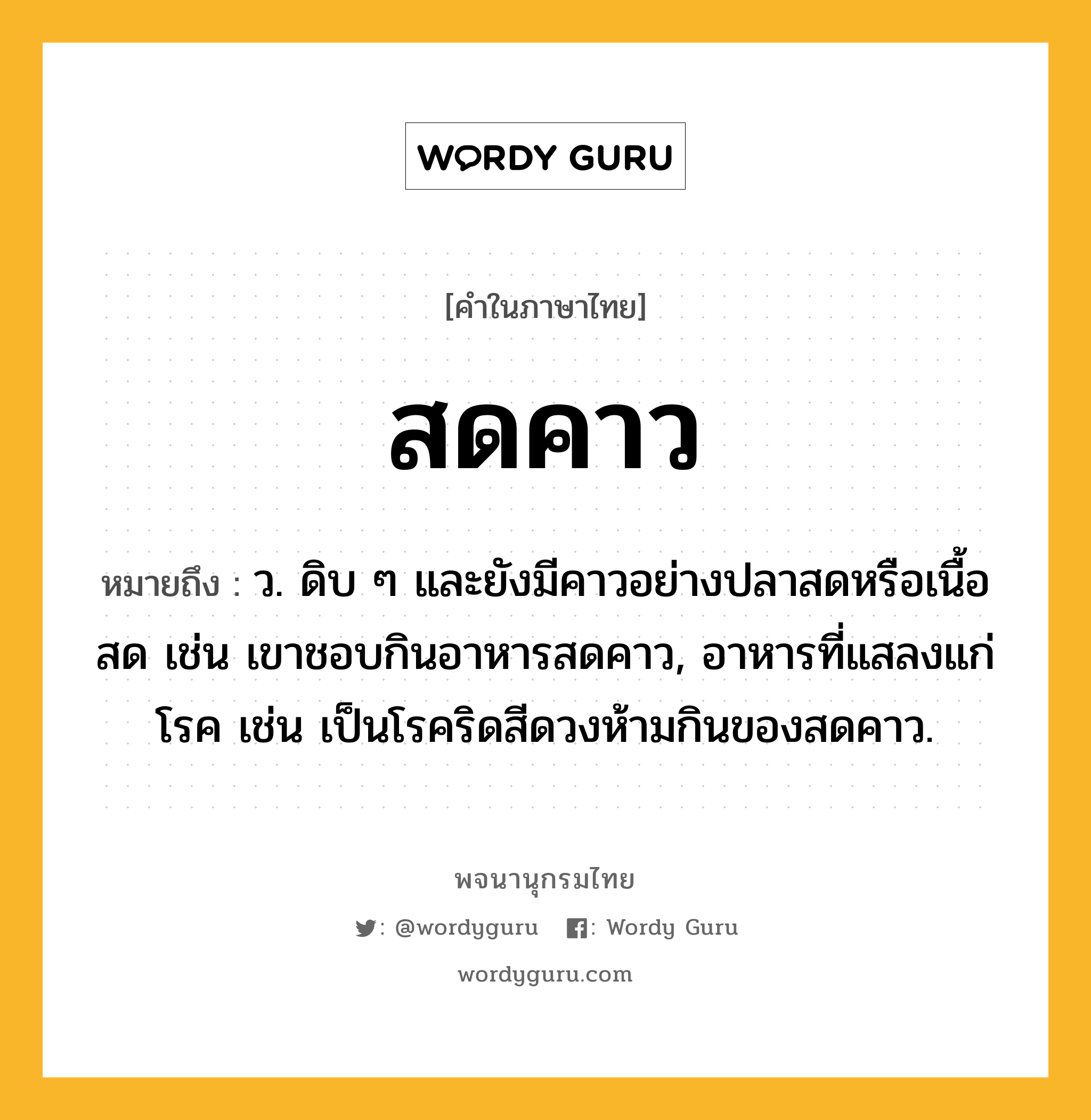 สดคาว ความหมาย หมายถึงอะไร?, คำในภาษาไทย สดคาว หมายถึง ว. ดิบ ๆ และยังมีคาวอย่างปลาสดหรือเนื้อสด เช่น เขาชอบกินอาหารสดคาว, อาหารที่แสลงแก่โรค เช่น เป็นโรคริดสีดวงห้ามกินของสดคาว.