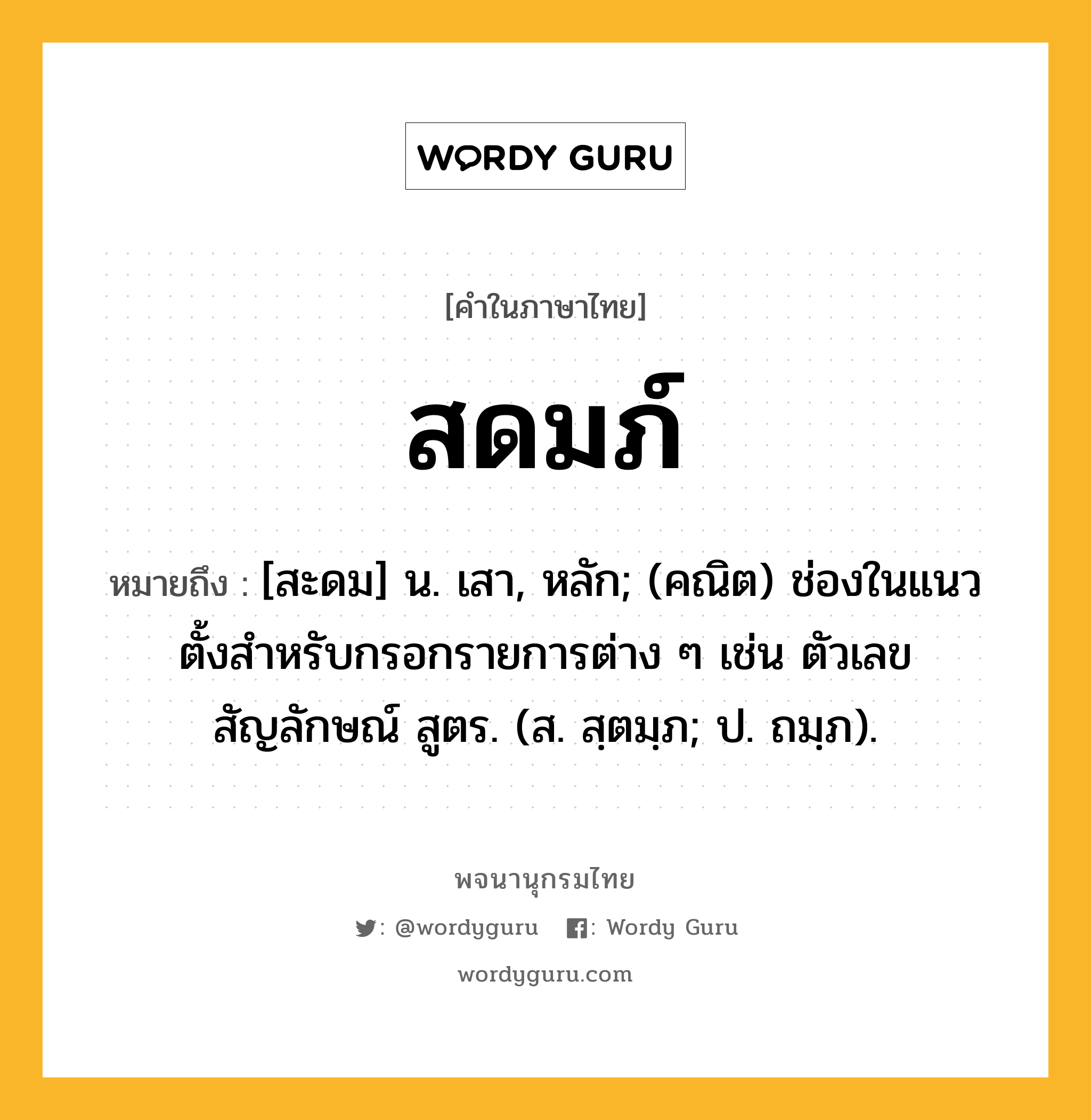 สดมภ์ ความหมาย หมายถึงอะไร?, คำในภาษาไทย สดมภ์ หมายถึง [สะดม] น. เสา, หลัก; (คณิต) ช่องในแนวตั้งสําหรับกรอกรายการต่าง ๆ เช่น ตัวเลข สัญลักษณ์ สูตร. (ส. สฺตมฺภ; ป. ถมฺภ).