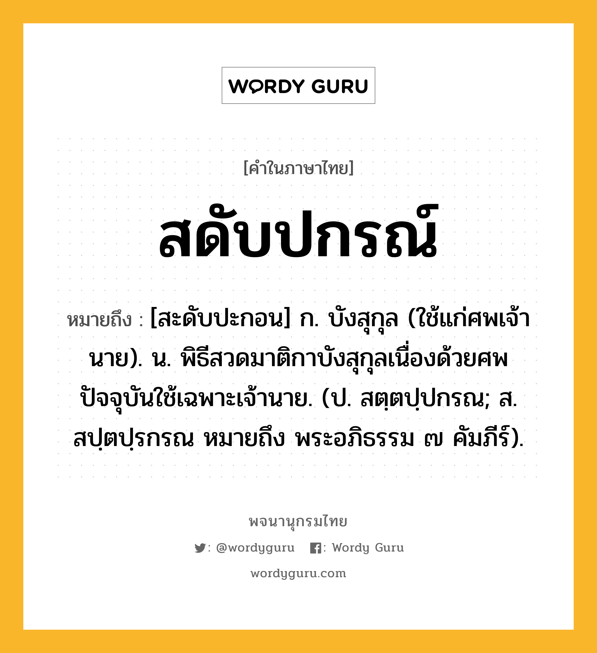 สดับปกรณ์ ความหมาย หมายถึงอะไร?, คำในภาษาไทย สดับปกรณ์ หมายถึง [สะดับปะกอน] ก. บังสุกุล (ใช้แก่ศพเจ้านาย). น. พิธีสวดมาติกาบังสุกุลเนื่องด้วยศพ ปัจจุบันใช้เฉพาะเจ้านาย. (ป. สตฺตปฺปกรณ; ส. สปฺตปฺรกรณ หมายถึง พระอภิธรรม ๗ คัมภีร์).