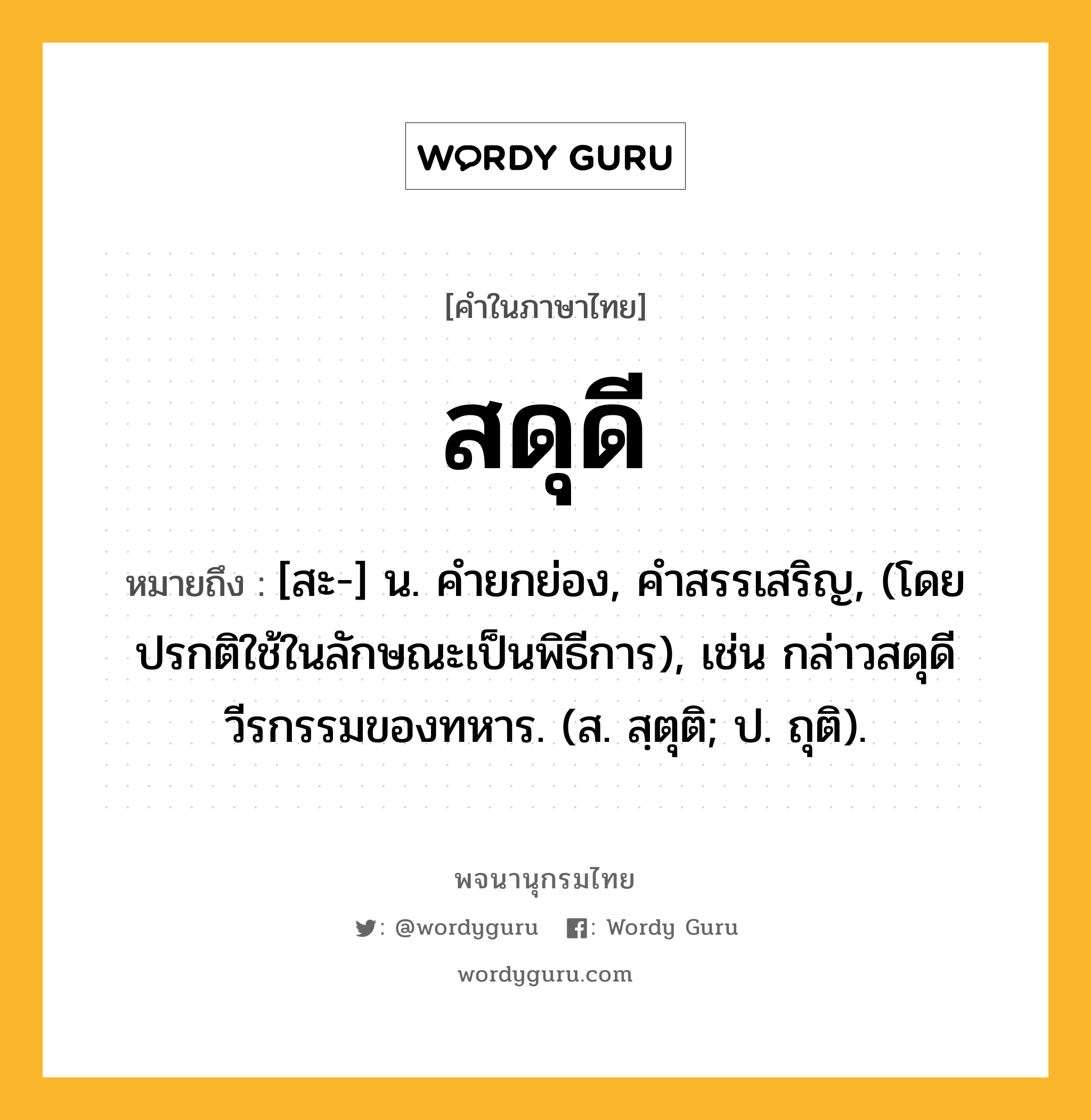 สดุดี ความหมาย หมายถึงอะไร?, คำในภาษาไทย สดุดี หมายถึง [สะ-] น. คํายกย่อง, คําสรรเสริญ, (โดยปรกติใช้ในลักษณะเป็นพิธีการ), เช่น กล่าวสดุดีวีรกรรมของทหาร. (ส. สฺตุติ; ป. ถุติ).