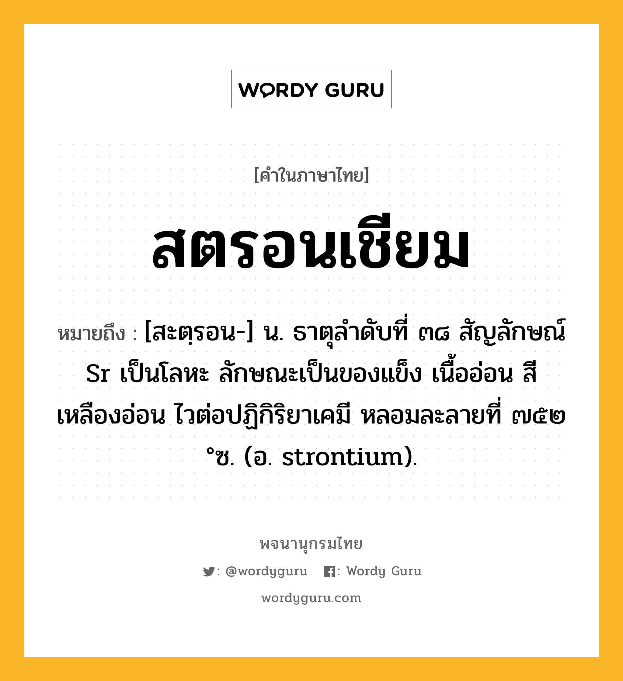 สตรอนเชียม ความหมาย หมายถึงอะไร?, คำในภาษาไทย สตรอนเชียม หมายถึง [สะตฺรอน-] น. ธาตุลําดับที่ ๓๘ สัญลักษณ์ Sr เป็นโลหะ ลักษณะเป็นของแข็ง เนื้ออ่อน สีเหลืองอ่อน ไวต่อปฏิกิริยาเคมี หลอมละลายที่ ๗๕๒ °ซ. (อ. strontium).