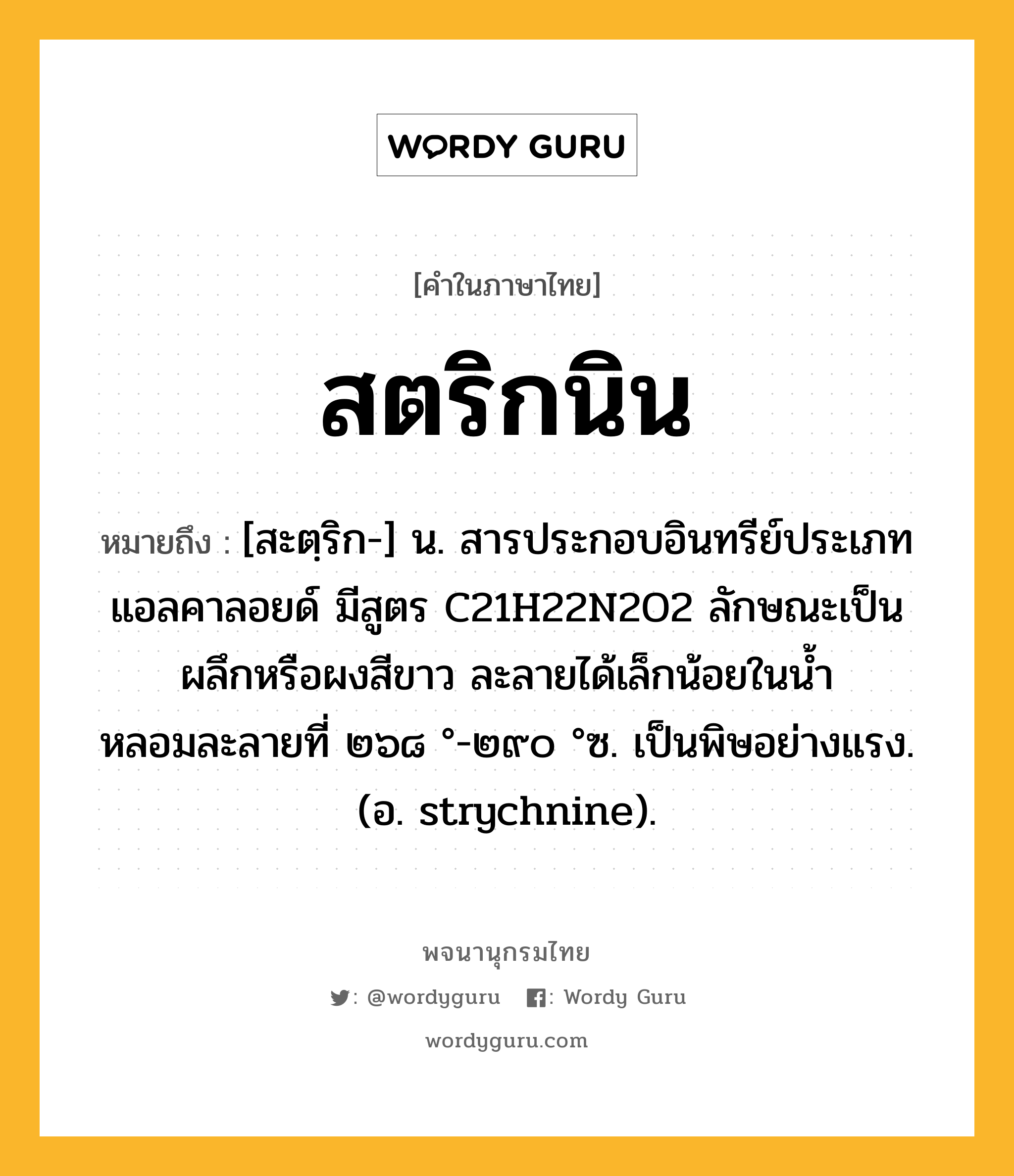 สตริกนิน ความหมาย หมายถึงอะไร?, คำในภาษาไทย สตริกนิน หมายถึง [สะตฺริก-] น. สารประกอบอินทรีย์ประเภทแอลคาลอยด์ มีสูตร C21H22N2O2 ลักษณะเป็นผลึกหรือผงสีขาว ละลายได้เล็กน้อยในนํ้า หลอมละลายที่ ๒๖๘ °-๒๙๐ °ซ. เป็นพิษอย่างแรง. (อ. strychnine).