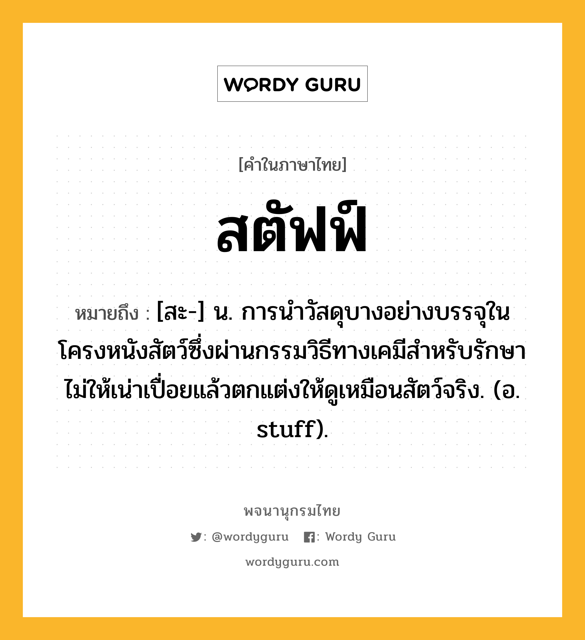 สตัฟฟ์ ความหมาย หมายถึงอะไร?, คำในภาษาไทย สตัฟฟ์ หมายถึง [สะ-] น. การนําวัสดุบางอย่างบรรจุในโครงหนังสัตว์ซึ่งผ่านกรรมวิธีทางเคมีสําหรับรักษาไม่ให้เน่าเปื่อยแล้วตกแต่งให้ดูเหมือนสัตว์จริง. (อ. stuff).