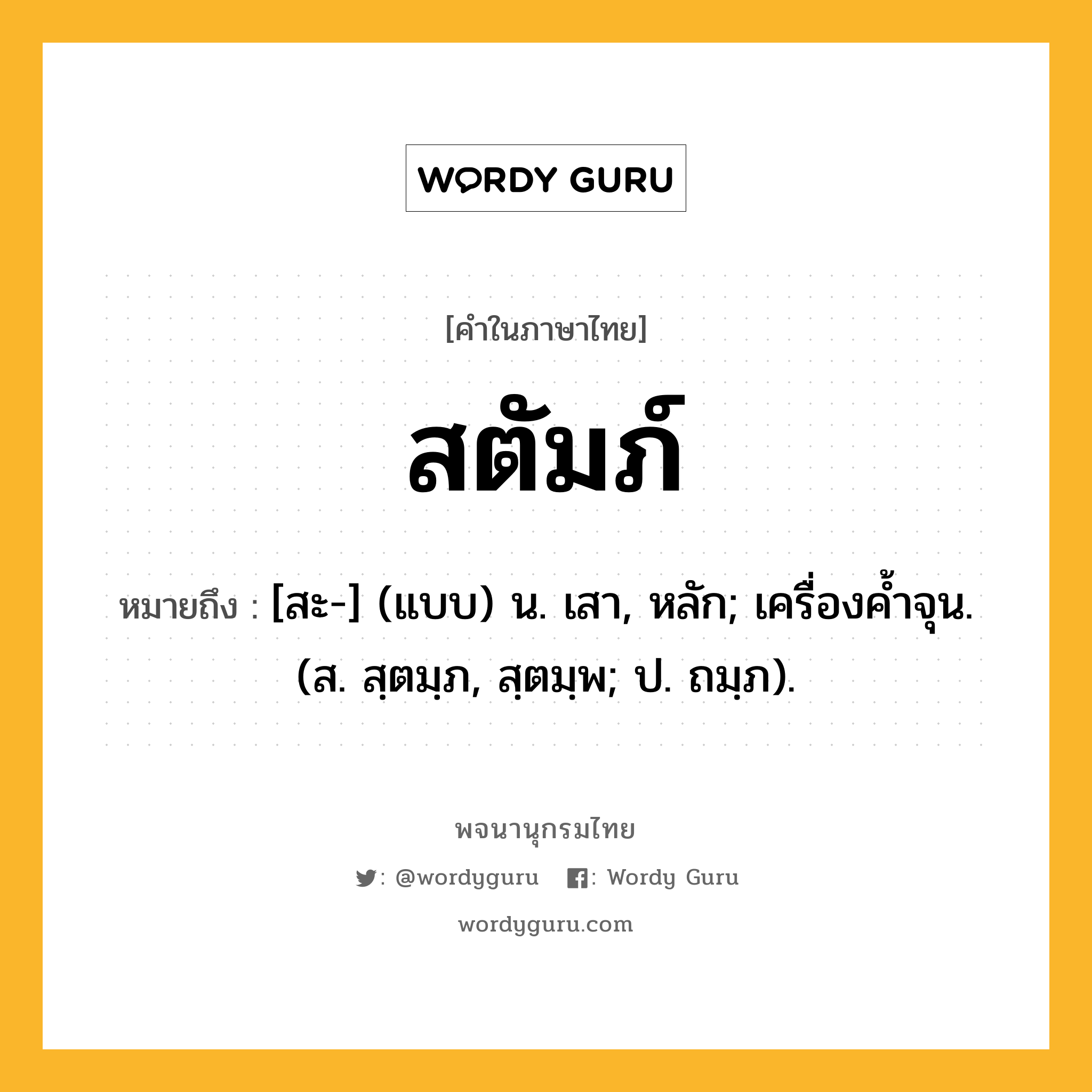 สตัมภ์ ความหมาย หมายถึงอะไร?, คำในภาษาไทย สตัมภ์ หมายถึง [สะ-] (แบบ) น. เสา, หลัก; เครื่องค้ำจุน. (ส. สฺตมฺภ, สฺตมฺพ; ป. ถมฺภ).