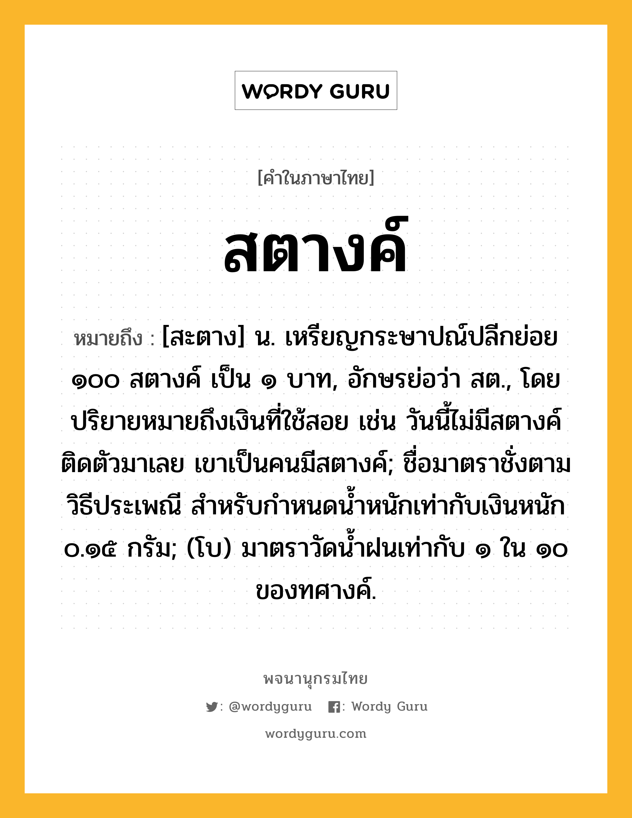 สตางค์ ความหมาย หมายถึงอะไร?, คำในภาษาไทย สตางค์ หมายถึง [สะตาง] น. เหรียญกระษาปณ์ปลีกย่อย ๑๐๐ สตางค์ เป็น ๑ บาท, อักษรย่อว่า สต., โดยปริยายหมายถึงเงินที่ใช้สอย เช่น วันนี้ไม่มีสตางค์ติดตัวมาเลย เขาเป็นคนมีสตางค์; ชื่อมาตราชั่งตามวิธีประเพณี สําหรับกําหนดนํ้าหนักเท่ากับเงินหนัก ๐.๑๕ กรัม; (โบ) มาตราวัดน้ำฝนเท่ากับ ๑ ใน ๑๐ ของทศางค์.