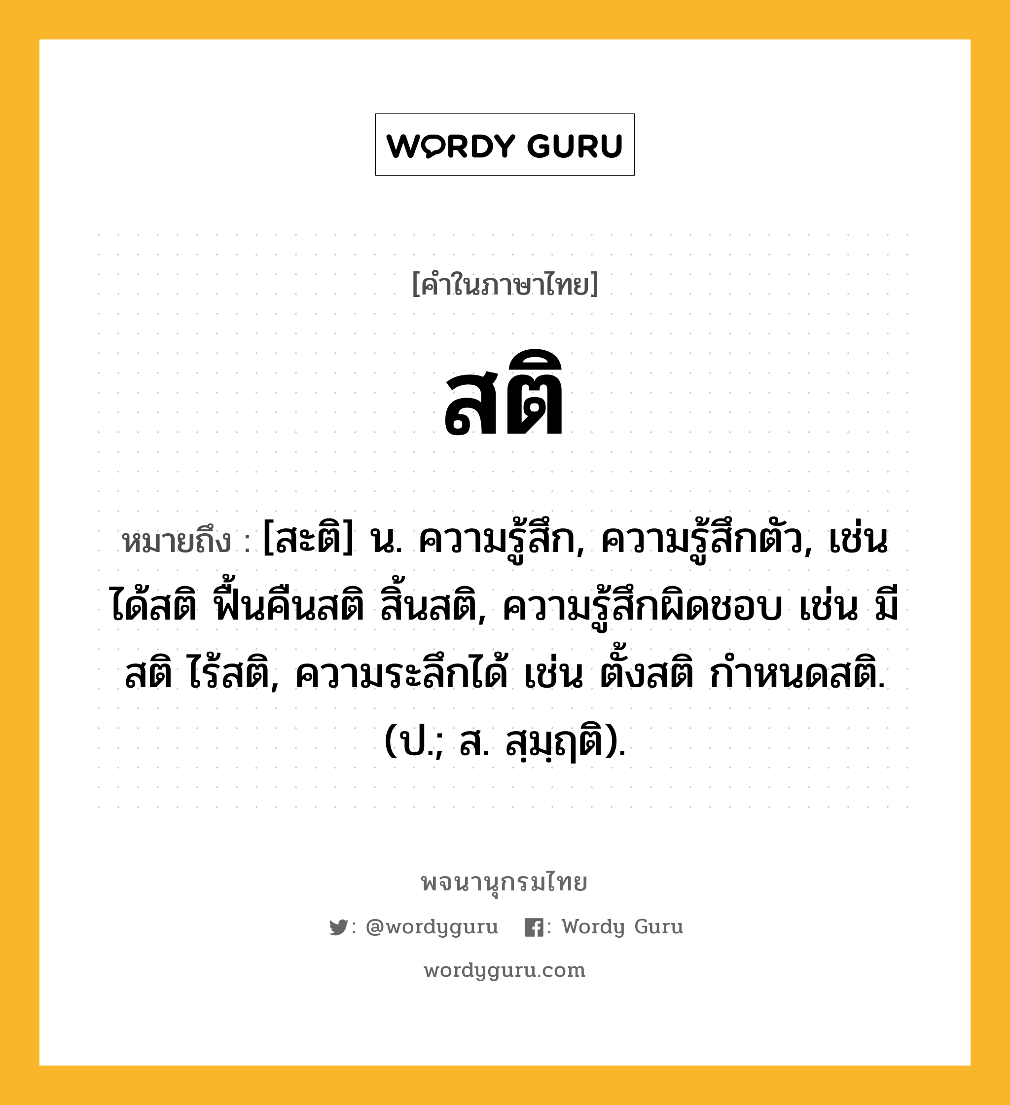 สติ ความหมาย หมายถึงอะไร?, คำในภาษาไทย สติ หมายถึง [สะติ] น. ความรู้สึก, ความรู้สึกตัว, เช่น ได้สติ ฟื้นคืนสติ สิ้นสติ, ความรู้สึกผิดชอบ เช่น มีสติ ไร้สติ, ความระลึกได้ เช่น ตั้งสติ กำหนดสติ. (ป.; ส. สฺมฺฤติ).