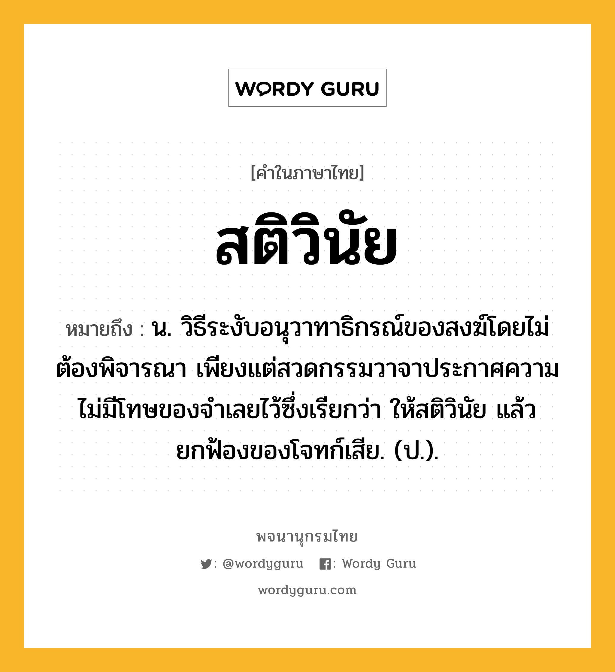 สติวินัย ความหมาย หมายถึงอะไร?, คำในภาษาไทย สติวินัย หมายถึง น. วิธีระงับอนุวาทาธิกรณ์ของสงฆ์โดยไม่ต้องพิจารณา เพียงแต่สวดกรรมวาจาประกาศความไม่มีโทษของจําเลยไว้ซึ่งเรียกว่า ให้สติวินัย แล้วยกฟ้องของโจทก์เสีย. (ป.).