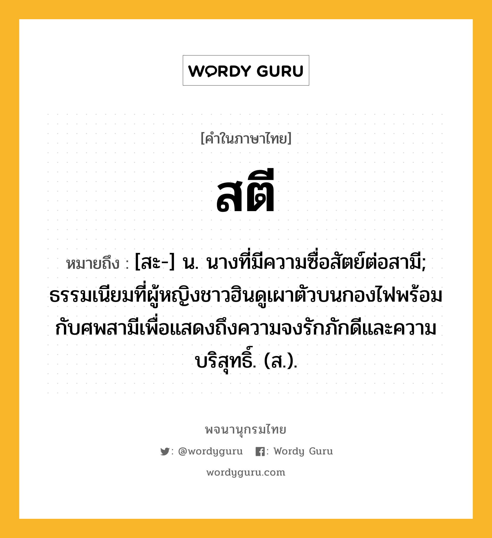 สตี ความหมาย หมายถึงอะไร?, คำในภาษาไทย สตี หมายถึง [สะ-] น. นางที่มีความซื่อสัตย์ต่อสามี; ธรรมเนียมที่ผู้หญิงชาวฮินดูเผาตัวบนกองไฟพร้อมกับศพสามีเพื่อแสดงถึงความจงรักภักดีและความบริสุทธิ์. (ส.).