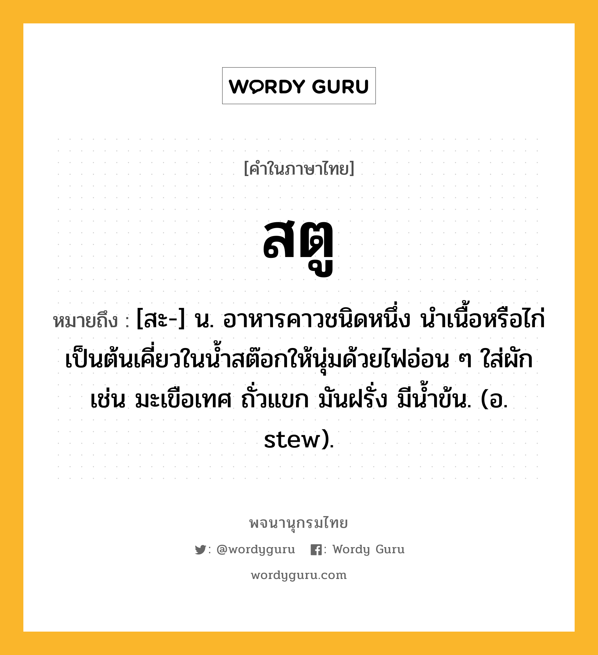 สตู ความหมาย หมายถึงอะไร?, คำในภาษาไทย สตู หมายถึง [สะ-] น. อาหารคาวชนิดหนึ่ง นำเนื้อหรือไก่เป็นต้นเคี่ยวในน้ำสต๊อกให้นุ่มด้วยไฟอ่อน ๆ ใส่ผัก เช่น มะเขือเทศ ถั่วแขก มันฝรั่ง มีน้ำข้น. (อ. stew).