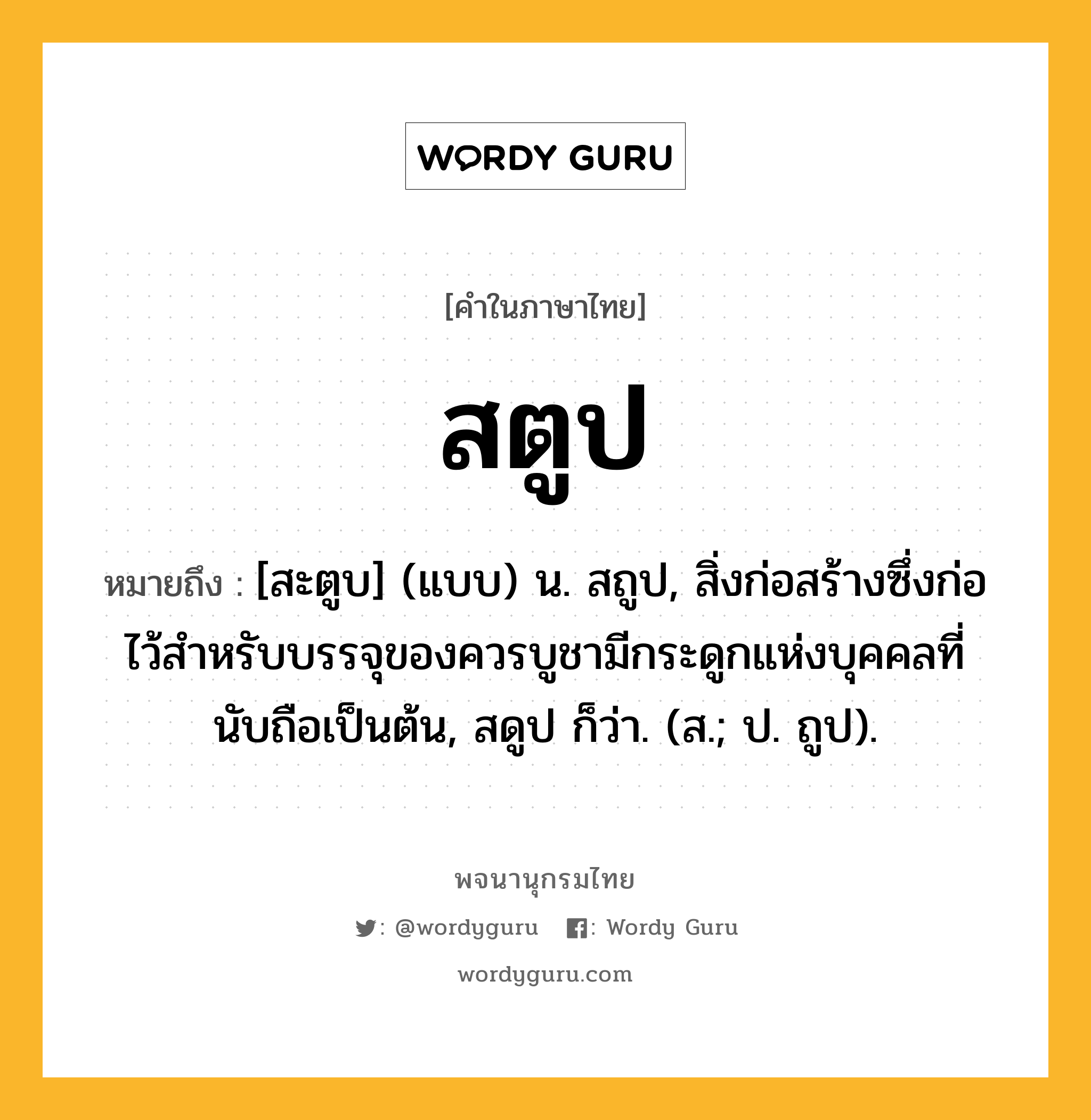 สตูป ความหมาย หมายถึงอะไร?, คำในภาษาไทย สตูป หมายถึง [สะตูบ] (แบบ) น. สถูป, สิ่งก่อสร้างซึ่งก่อไว้สําหรับบรรจุของควรบูชามีกระดูกแห่งบุคคลที่นับถือเป็นต้น, สดูป ก็ว่า. (ส.; ป. ถูป).