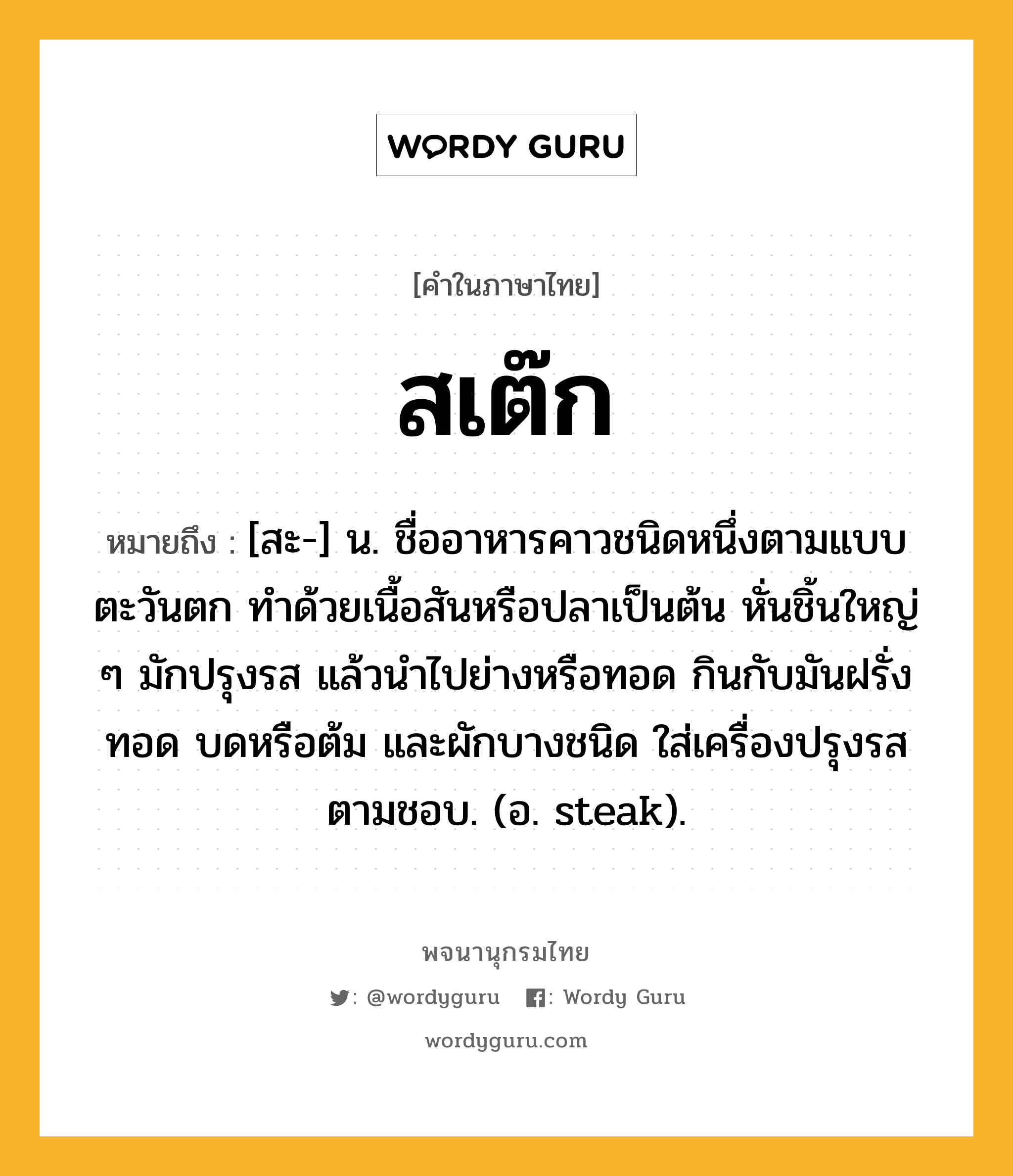 สเต๊ก ความหมาย หมายถึงอะไร?, คำในภาษาไทย สเต๊ก หมายถึง [สะ-] น. ชื่ออาหารคาวชนิดหนึ่งตามแบบตะวันตก ทำด้วยเนื้อสันหรือปลาเป็นต้น หั่นชิ้นใหญ่ ๆ มักปรุงรส แล้วนำไปย่างหรือทอด กินกับมันฝรั่งทอด บดหรือต้ม และผักบางชนิด ใส่เครื่องปรุงรสตามชอบ. (อ. steak).