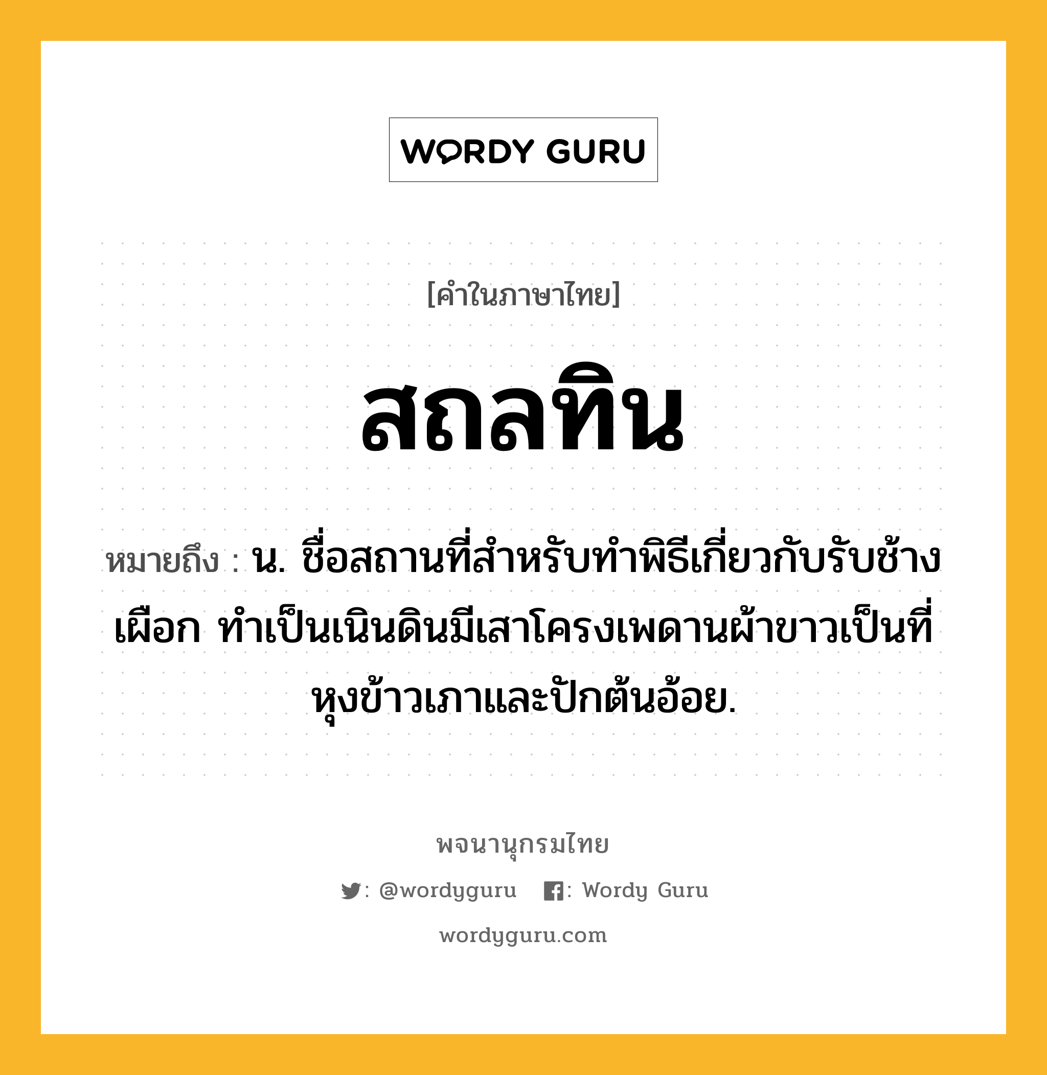 สถลทิน ความหมาย หมายถึงอะไร?, คำในภาษาไทย สถลทิน หมายถึง น. ชื่อสถานที่สําหรับทําพิธีเกี่ยวกับรับช้างเผือก ทําเป็นเนินดินมีเสาโครงเพดานผ้าขาวเป็นที่หุงข้าวเภาและปักต้นอ้อย.