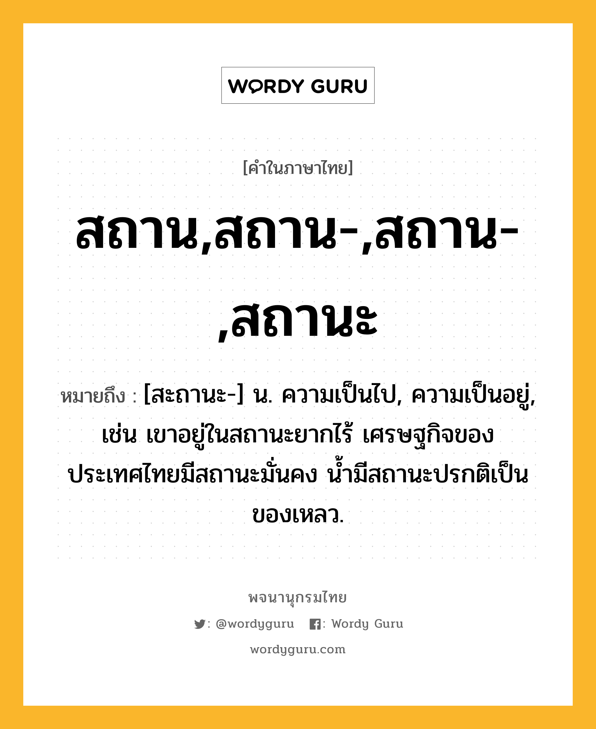 สถาน,สถาน-,สถาน-,สถานะ ความหมาย หมายถึงอะไร?, คำในภาษาไทย สถาน,สถาน-,สถาน-,สถานะ หมายถึง [สะถานะ-] น. ความเป็นไป, ความเป็นอยู่, เช่น เขาอยู่ในสถานะยากไร้ เศรษฐกิจของประเทศไทยมีสถานะมั่นคง น้ำมีสถานะปรกติเป็นของเหลว.