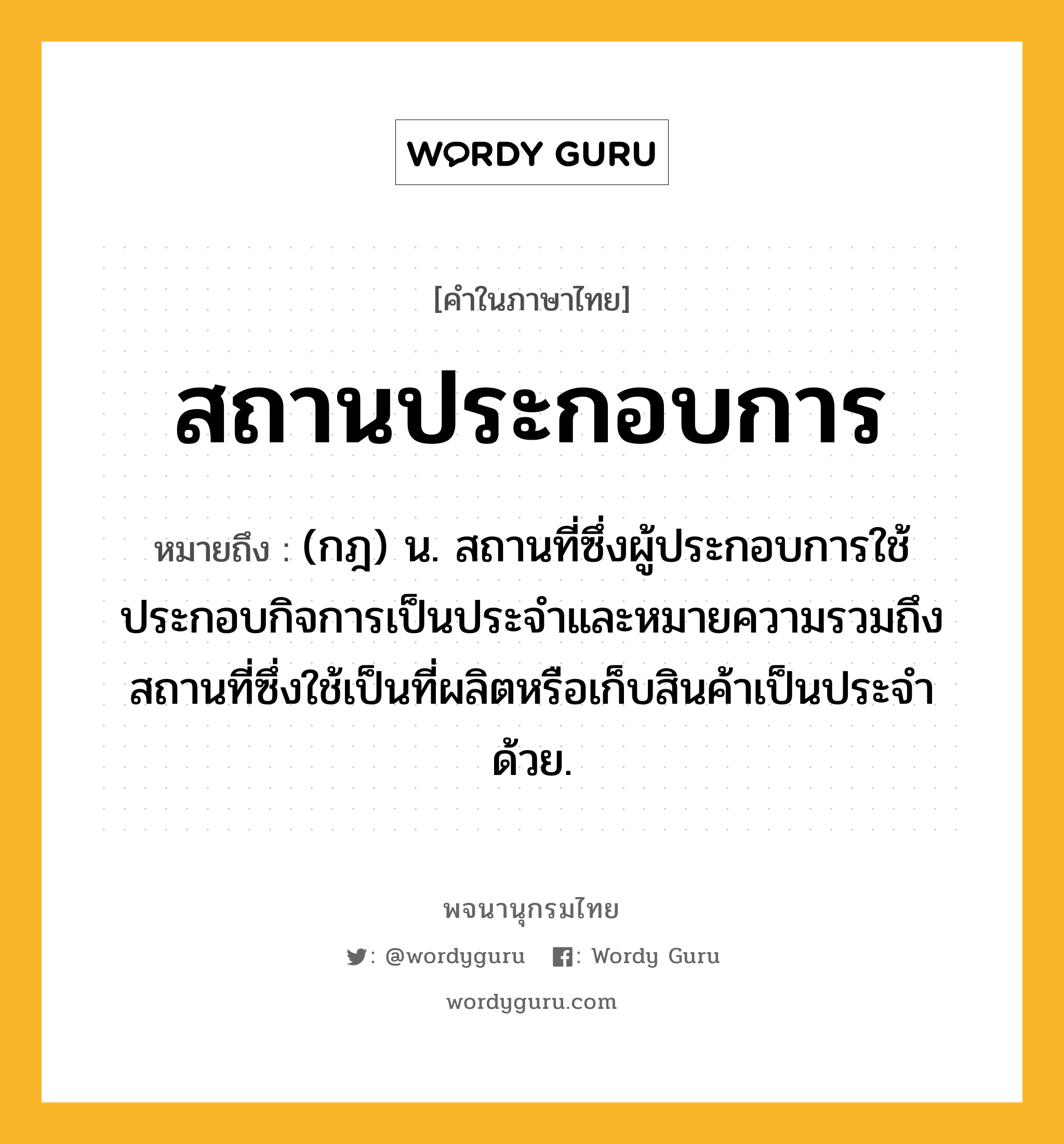 สถานประกอบการ ความหมาย หมายถึงอะไร?, คำในภาษาไทย สถานประกอบการ หมายถึง (กฎ) น. สถานที่ซึ่งผู้ประกอบการใช้ประกอบกิจการเป็นประจำและหมายความรวมถึงสถานที่ซึ่งใช้เป็นที่ผลิตหรือเก็บสินค้าเป็นประจำด้วย.