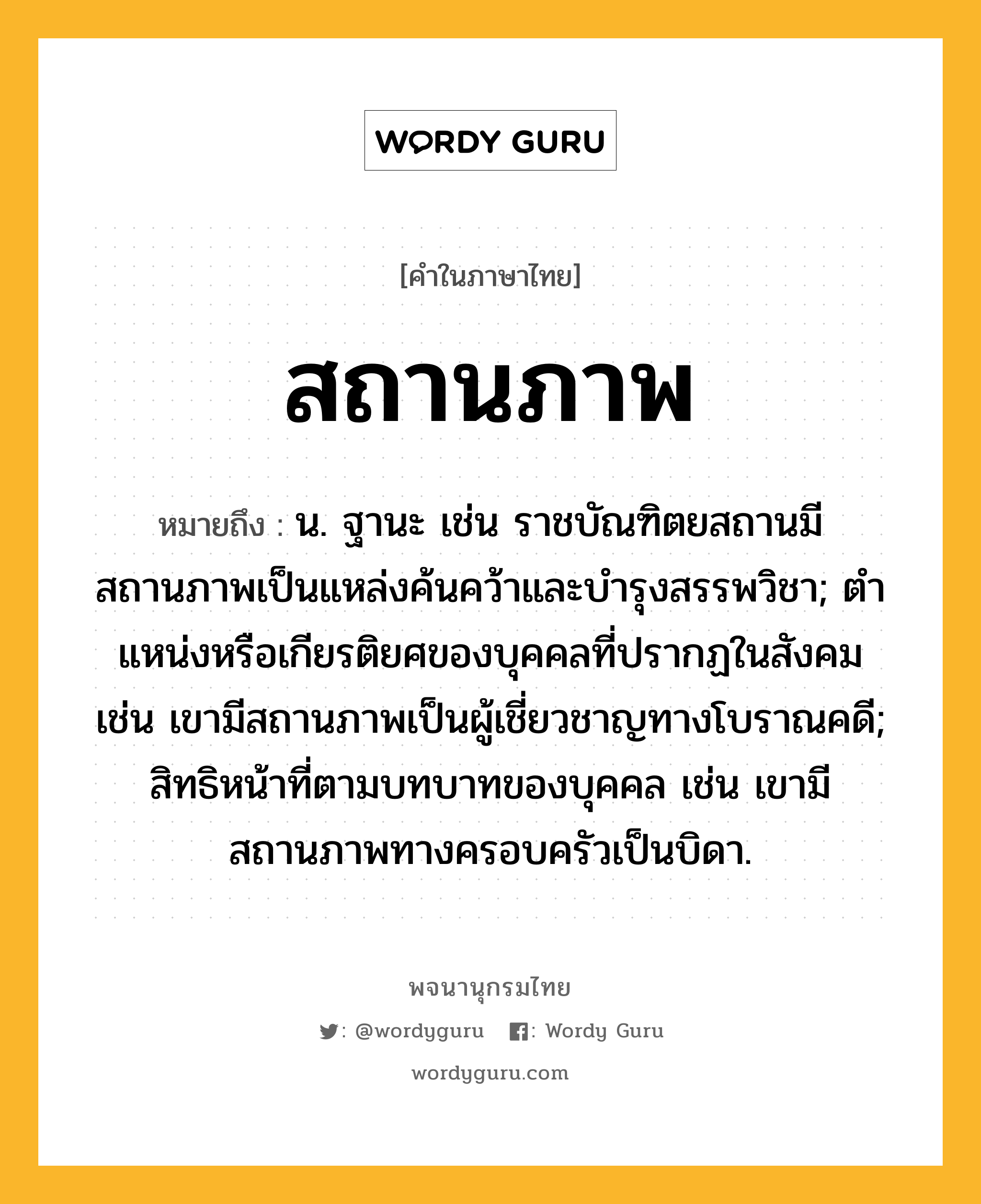 สถานภาพ ความหมาย หมายถึงอะไร?, คำในภาษาไทย สถานภาพ หมายถึง น. ฐานะ เช่น ราชบัณฑิตยสถานมีสถานภาพเป็นแหล่งค้นคว้าและบำรุงสรรพวิชา; ตําแหน่งหรือเกียรติยศของบุคคลที่ปรากฏในสังคม เช่น เขามีสถานภาพเป็นผู้เชี่ยวชาญทางโบราณคดี; สิทธิหน้าที่ตามบทบาทของบุคคล เช่น เขามีสถานภาพทางครอบครัวเป็นบิดา.