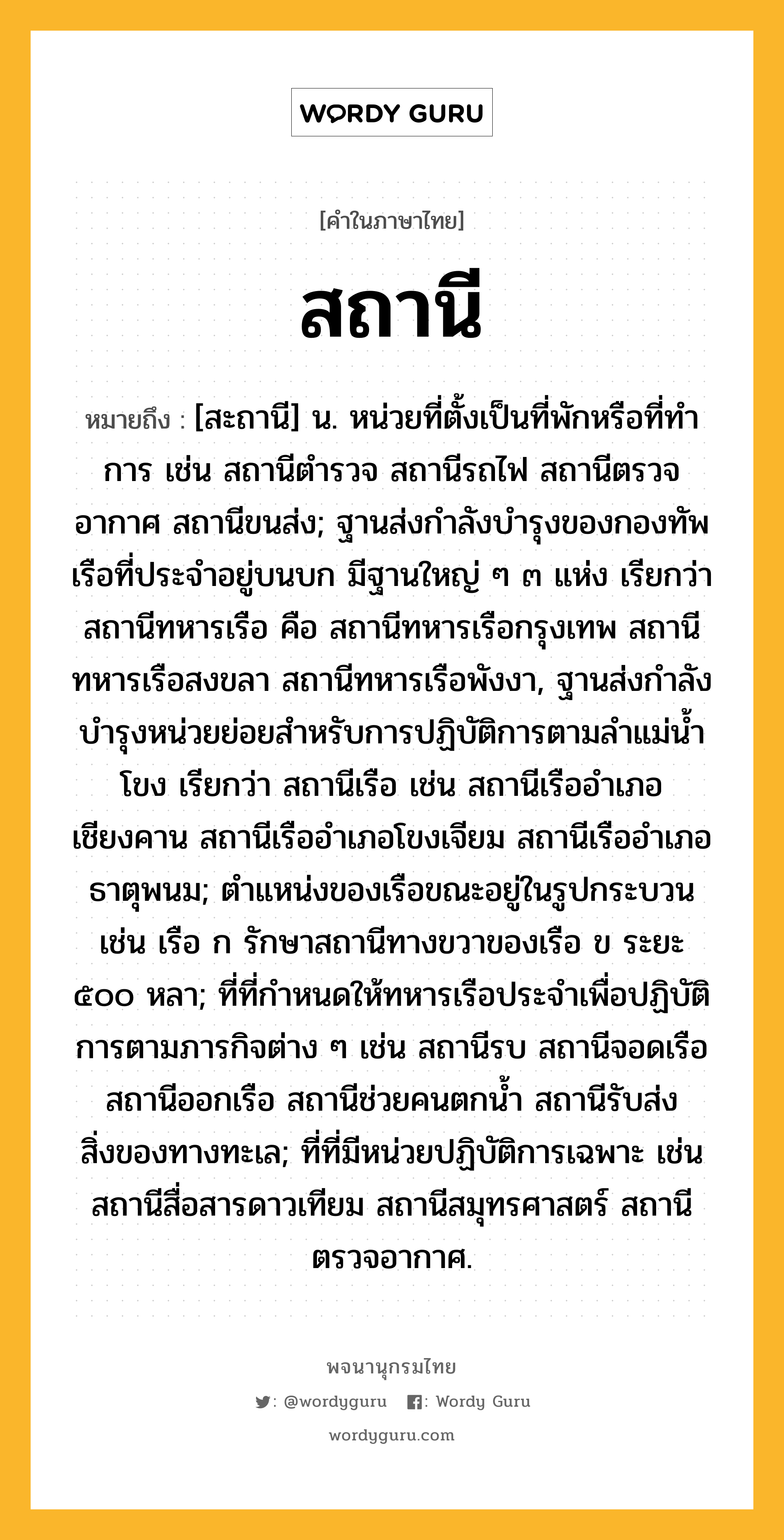 สถานี ความหมาย หมายถึงอะไร?, คำในภาษาไทย สถานี หมายถึง [สะถานี] น. หน่วยที่ตั้งเป็นที่พักหรือที่ทําการ เช่น สถานีตํารวจ สถานีรถไฟ สถานีตรวจอากาศ สถานีขนส่ง; ฐานส่งกำลังบำรุงของกองทัพเรือที่ประจำอยู่บนบก มีฐานใหญ่ ๆ ๓ แห่ง เรียกว่า สถานีทหารเรือ คือ สถานีทหารเรือกรุงเทพ สถานีทหารเรือสงขลา สถานีทหารเรือพังงา, ฐานส่งกำลังบำรุงหน่วยย่อยสำหรับการปฏิบัติการตามลำแม่น้ำโขง เรียกว่า สถานีเรือ เช่น สถานีเรืออำเภอเชียงคาน สถานีเรืออำเภอโขงเจียม สถานีเรืออำเภอธาตุพนม; ตำแหน่งของเรือขณะอยู่ในรูปกระบวน เช่น เรือ ก รักษาสถานีทางขวาของเรือ ข ระยะ ๕๐๐ หลา; ที่ที่กำหนดให้ทหารเรือประจำเพื่อปฏิบัติการตามภารกิจต่าง ๆ เช่น สถานีรบ สถานีจอดเรือ สถานีออกเรือ สถานีช่วยคนตกน้ำ สถานีรับส่งสิ่งของทางทะเล; ที่ที่มีหน่วยปฏิบัติการเฉพาะ เช่น สถานีสื่อสารดาวเทียม สถานีสมุทรศาสตร์ สถานีตรวจอากาศ.