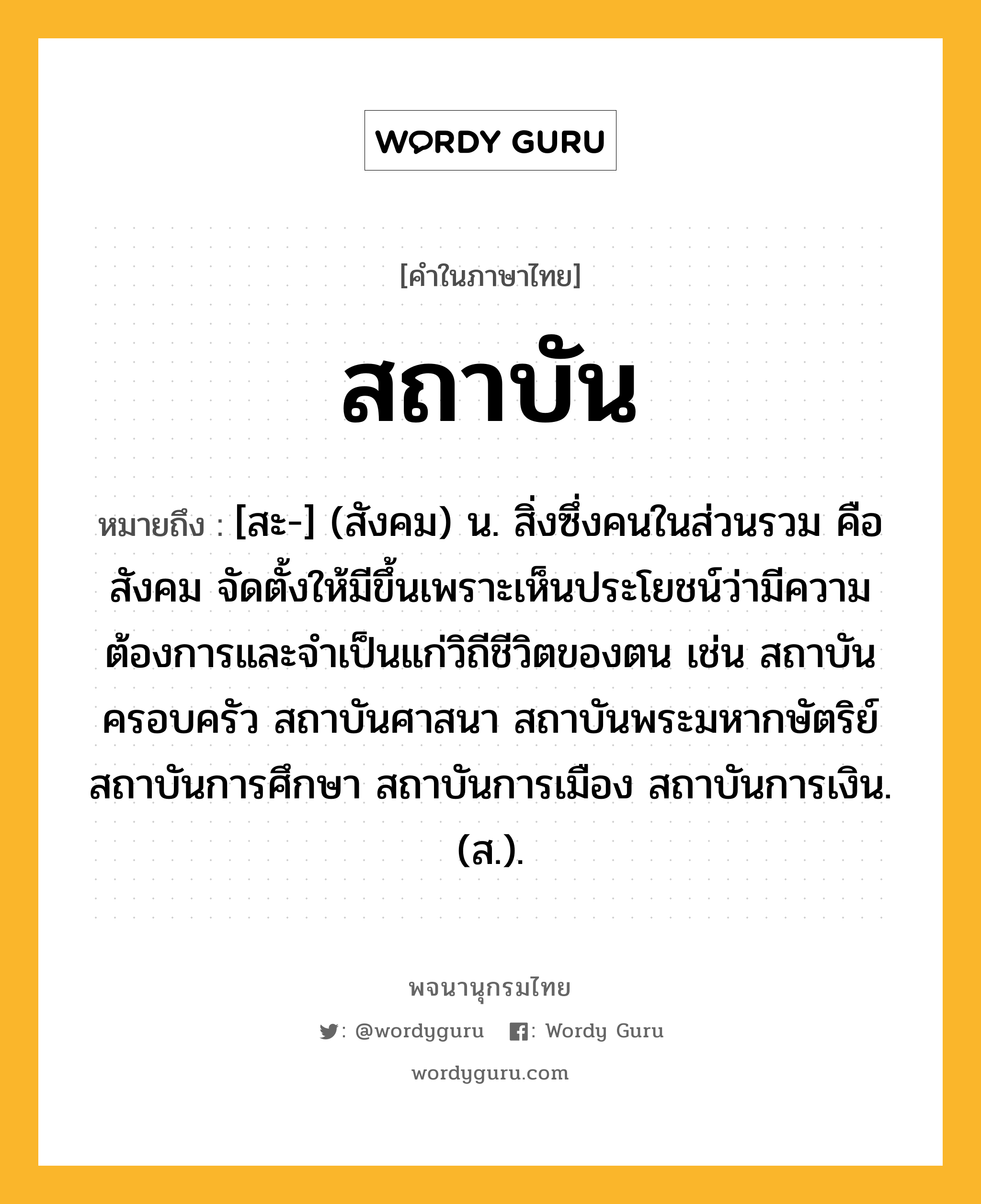 สถาบัน ความหมาย หมายถึงอะไร?, คำในภาษาไทย สถาบัน หมายถึง [สะ-] (สังคม) น. สิ่งซึ่งคนในส่วนรวม คือ สังคม จัดตั้งให้มีขึ้นเพราะเห็นประโยชน์ว่ามีความต้องการและจําเป็นแก่วิถีชีวิตของตน เช่น สถาบันครอบครัว สถาบันศาสนา สถาบันพระมหากษัตริย์ สถาบันการศึกษา สถาบันการเมือง สถาบันการเงิน. (ส.).