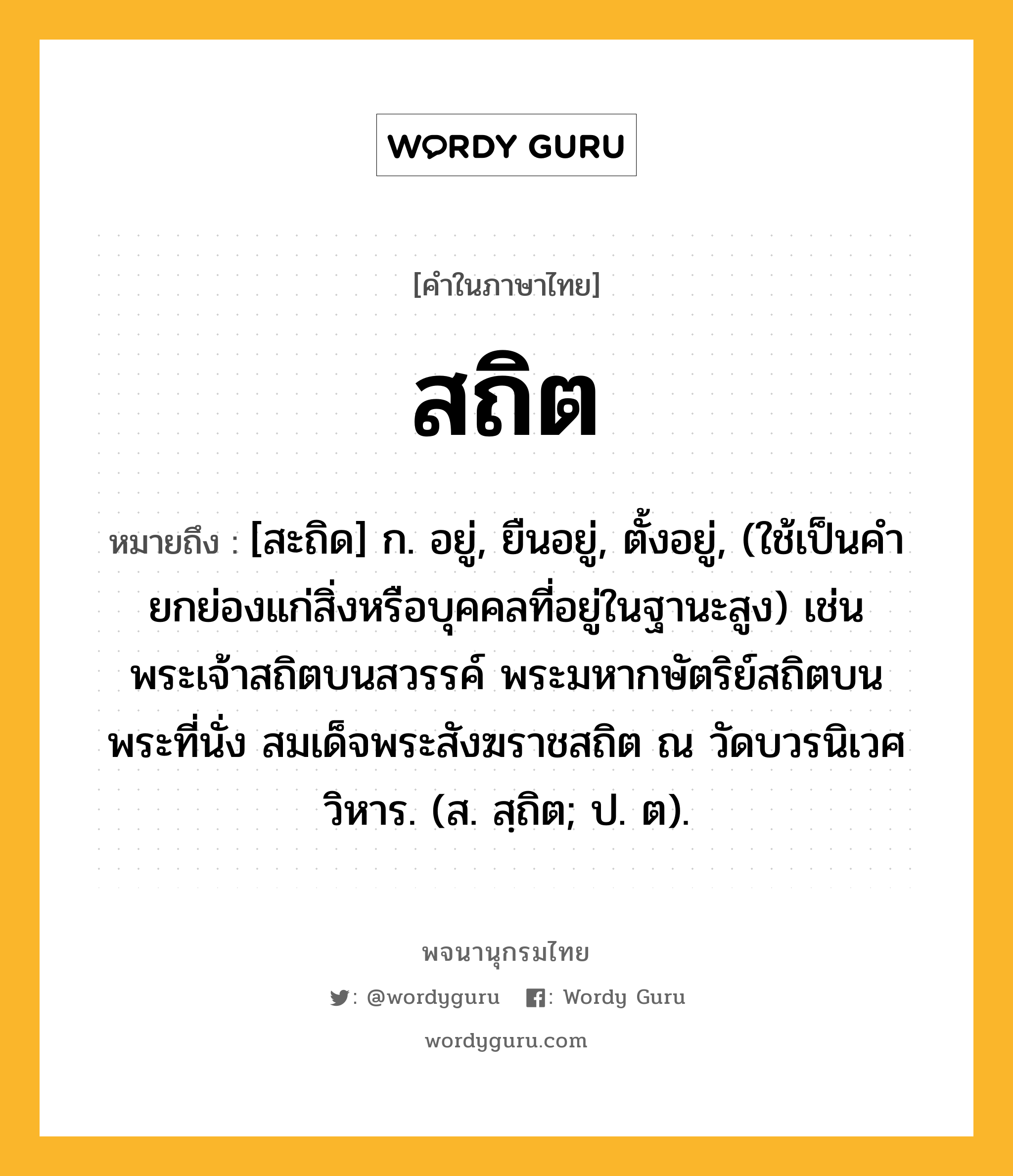 สถิต ความหมาย หมายถึงอะไร?, คำในภาษาไทย สถิต หมายถึง [สะถิด] ก. อยู่, ยืนอยู่, ตั้งอยู่, (ใช้เป็นคํายกย่องแก่สิ่งหรือบุคคลที่อยู่ในฐานะสูง) เช่น พระเจ้าสถิตบนสวรรค์ พระมหากษัตริย์สถิตบนพระที่นั่ง สมเด็จพระสังฆราชสถิต ณ วัดบวรนิเวศวิหาร. (ส. สฺถิต; ป. ต).