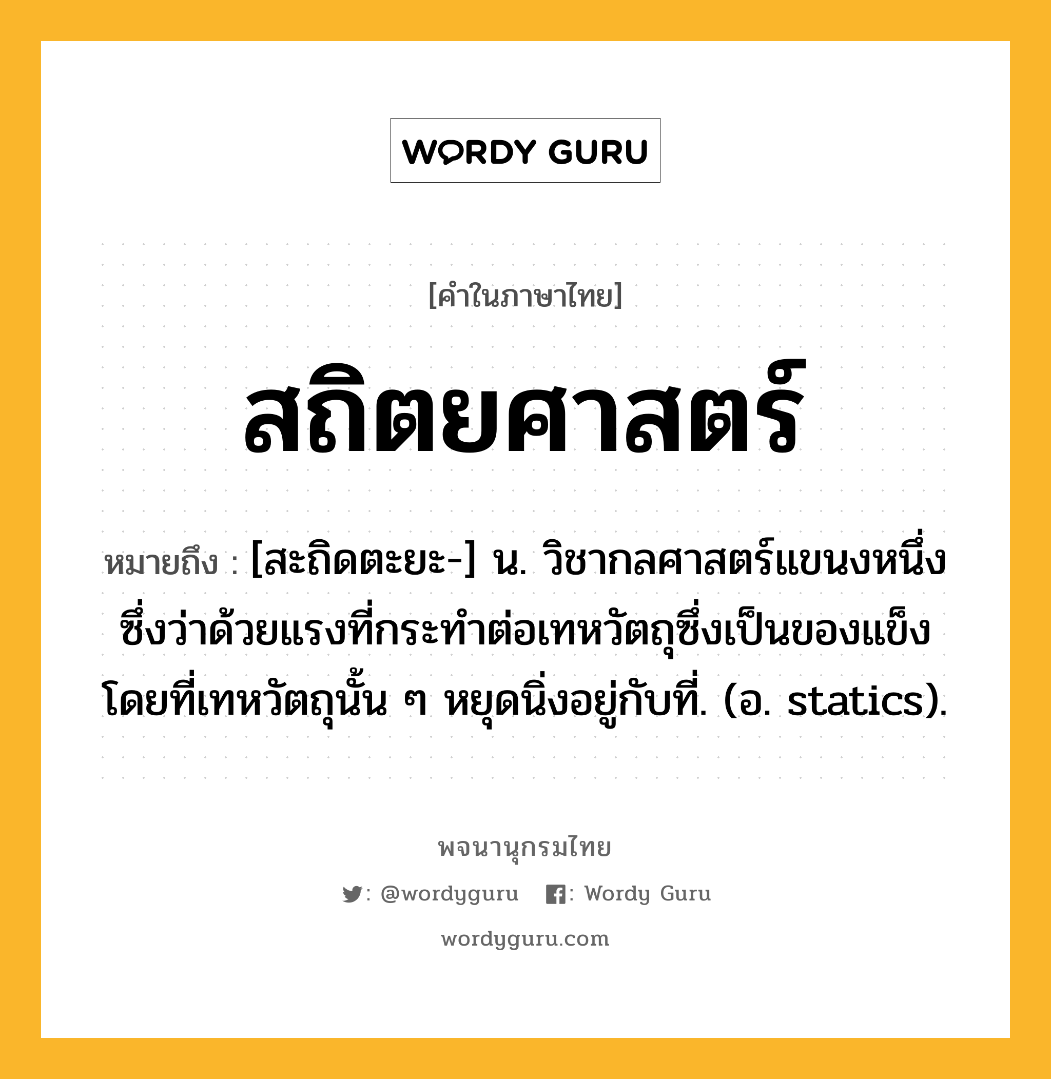 สถิตยศาสตร์ ความหมาย หมายถึงอะไร?, คำในภาษาไทย สถิตยศาสตร์ หมายถึง [สะถิดตะยะ-] น. วิชากลศาสตร์แขนงหนึ่ง ซึ่งว่าด้วยแรงที่กระทําต่อเทหวัตถุซึ่งเป็นของแข็ง โดยที่เทหวัตถุนั้น ๆ หยุดนิ่งอยู่กับที่. (อ. statics).