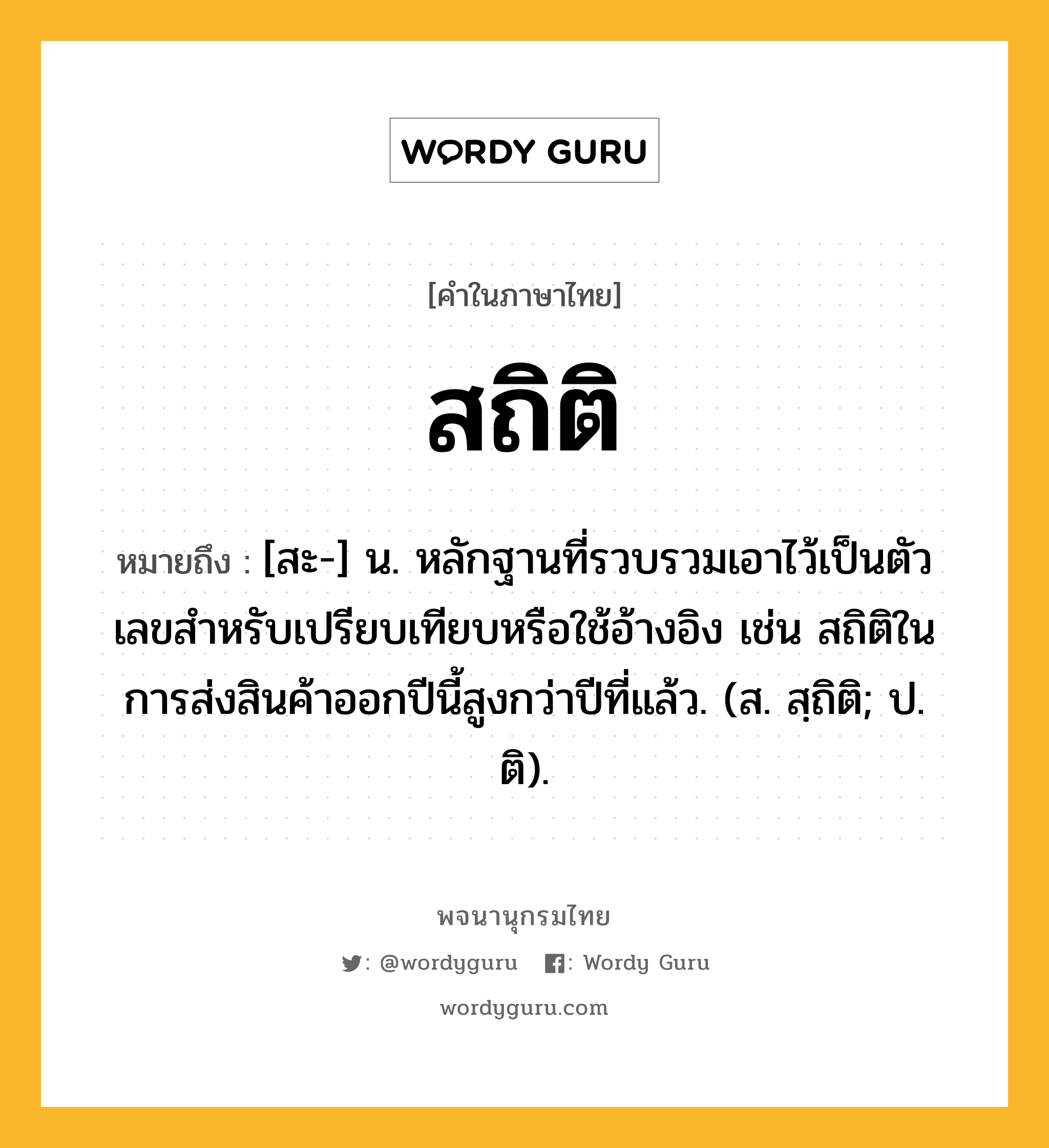 สถิติ ความหมาย หมายถึงอะไร?, คำในภาษาไทย สถิติ หมายถึง [สะ-] น. หลักฐานที่รวบรวมเอาไว้เป็นตัวเลขสําหรับเปรียบเทียบหรือใช้อ้างอิง เช่น สถิติในการส่งสินค้าออกปีนี้สูงกว่าปีที่แล้ว. (ส. สฺถิติ; ป. ติ).