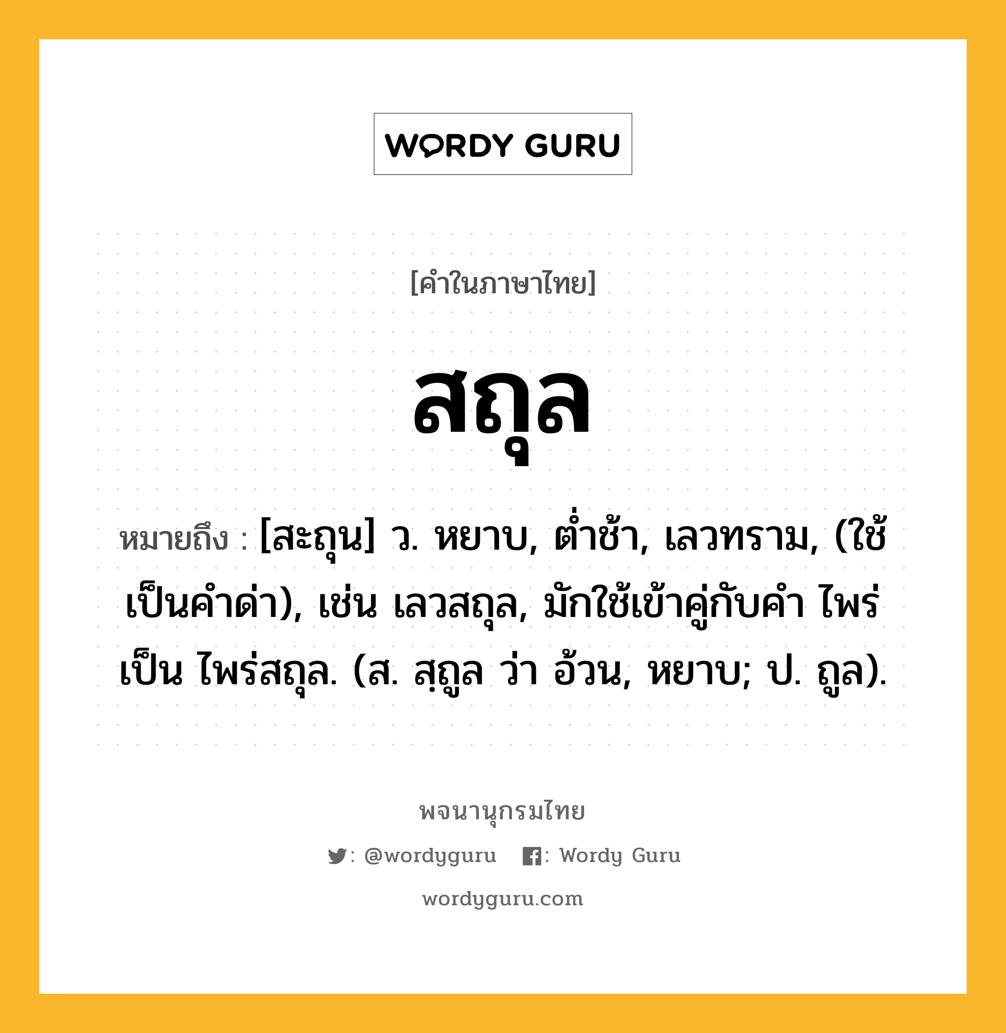 สถุล ความหมาย หมายถึงอะไร?, คำในภาษาไทย สถุล หมายถึง [สะถุน] ว. หยาบ, ตํ่าช้า, เลวทราม, (ใช้เป็นคำด่า), เช่น เลวสถุล, มักใช้เข้าคู่กับคำ ไพร่ เป็น ไพร่สถุล. (ส. สฺถูล ว่า อ้วน, หยาบ; ป. ถูล).