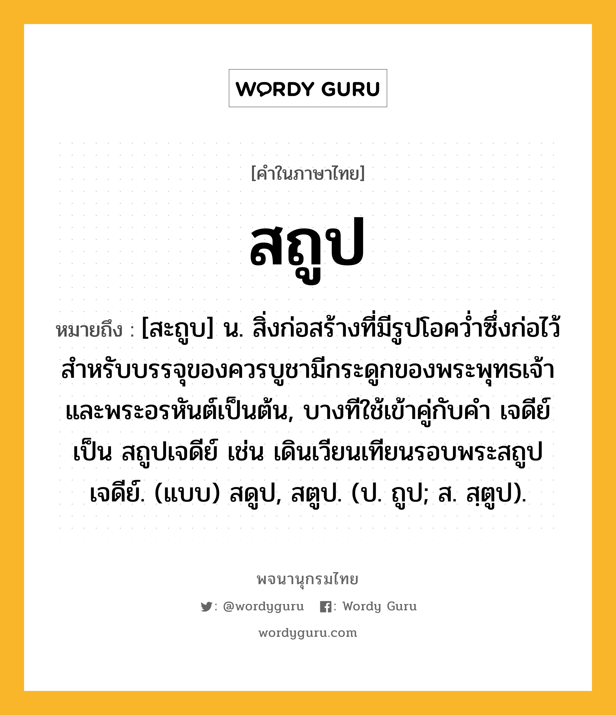 สถูป ความหมาย หมายถึงอะไร?, คำในภาษาไทย สถูป หมายถึง [สะถูบ] น. สิ่งก่อสร้างที่มีรูปโอคว่ำซึ่งก่อไว้สำหรับบรรจุของควรบูชามีกระดูกของพระพุทธเจ้าและพระอรหันต์เป็นต้น, บางทีใช้เข้าคู่กับคำ เจดีย์ เป็น สถูปเจดีย์ เช่น เดินเวียนเทียนรอบพระสถูปเจดีย์. (แบบ) สดูป, สตูป. (ป. ถูป; ส. สฺตูป).