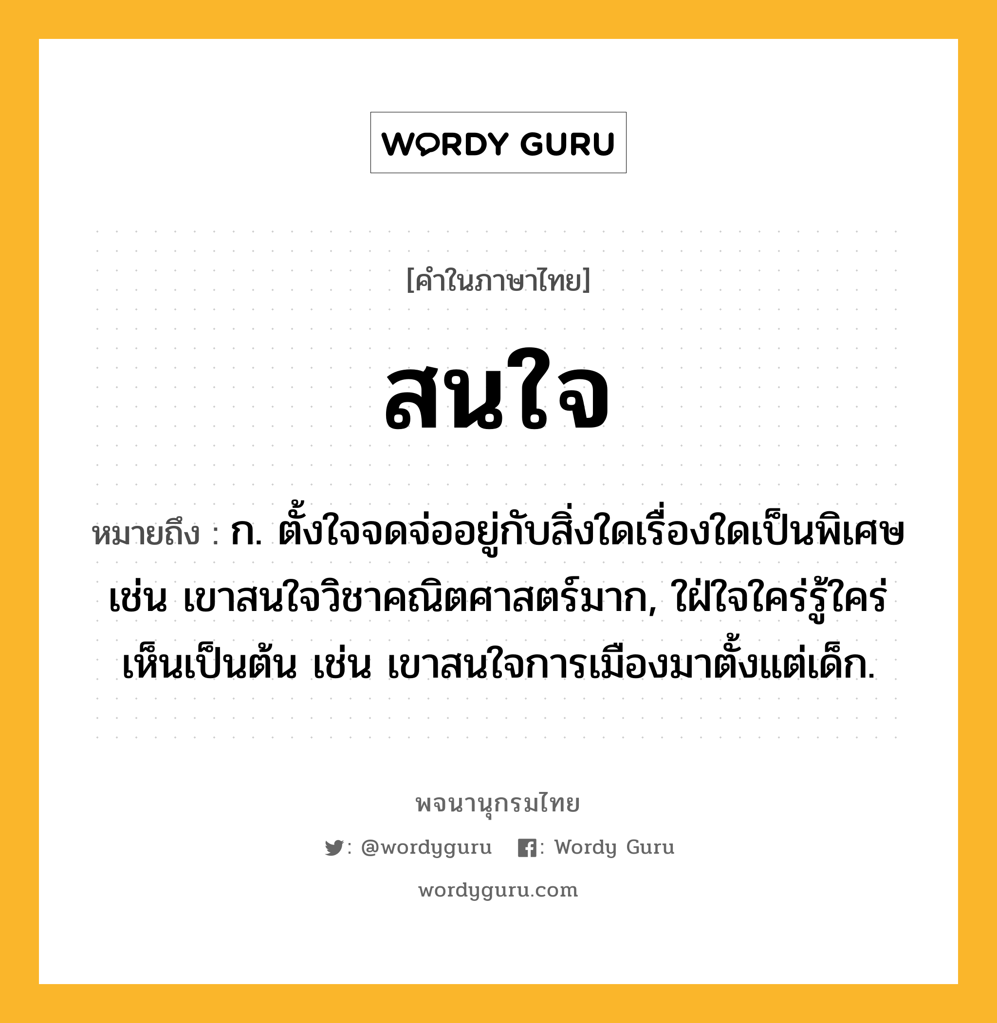 สนใจ ความหมาย หมายถึงอะไร?, คำในภาษาไทย สนใจ หมายถึง ก. ตั้งใจจดจ่ออยู่กับสิ่งใดเรื่องใดเป็นพิเศษ เช่น เขาสนใจวิชาคณิตศาสตร์มาก, ใฝ่ใจใคร่รู้ใคร่เห็นเป็นต้น เช่น เขาสนใจการเมืองมาตั้งแต่เด็ก.