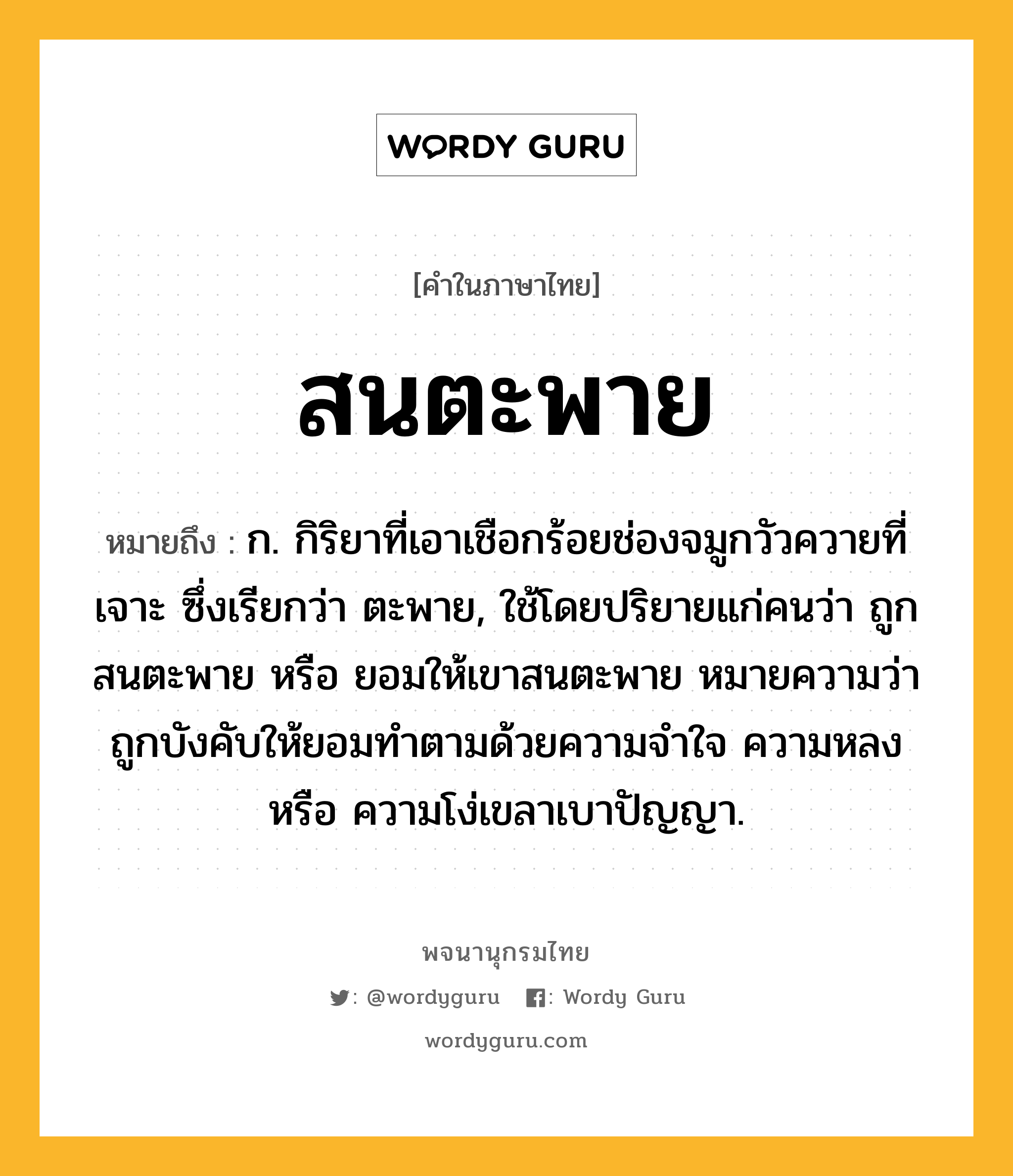 สนตะพาย ความหมาย หมายถึงอะไร?, คำในภาษาไทย สนตะพาย หมายถึง ก. กิริยาที่เอาเชือกร้อยช่องจมูกวัวควายที่เจาะ ซึ่งเรียกว่า ตะพาย, ใช้โดยปริยายแก่คนว่า ถูกสนตะพาย หรือ ยอมให้เขาสนตะพาย หมายความว่า ถูกบังคับให้ยอมทําตามด้วยความจําใจ ความหลง หรือ ความโง่เขลาเบาปัญญา.