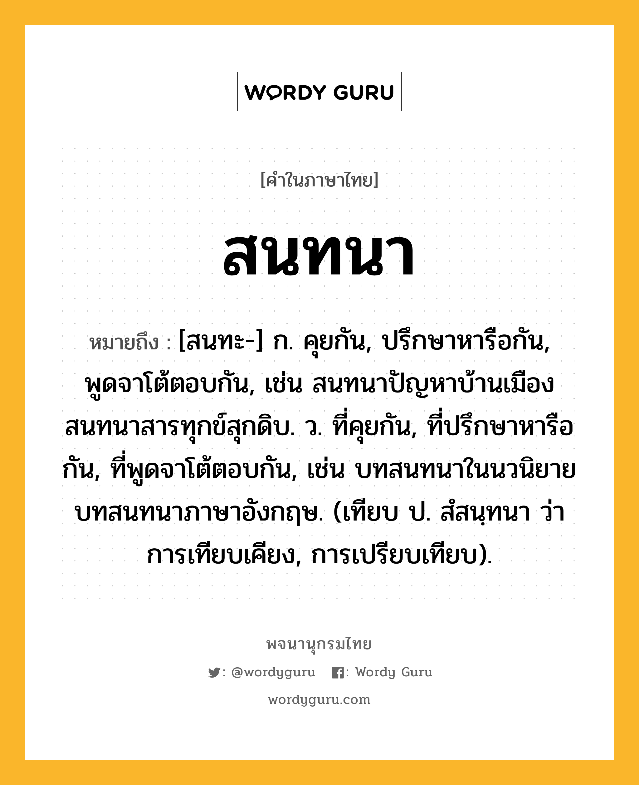 สนทนา ความหมาย หมายถึงอะไร?, คำในภาษาไทย สนทนา หมายถึง [สนทะ-] ก. คุยกัน, ปรึกษาหารือกัน, พูดจาโต้ตอบกัน, เช่น สนทนาปัญหาบ้านเมือง สนทนาสารทุกข์สุกดิบ. ว. ที่คุยกัน, ที่ปรึกษาหารือกัน, ที่พูดจาโต้ตอบกัน, เช่น บทสนทนาในนวนิยาย บทสนทนาภาษาอังกฤษ. (เทียบ ป. สํสนฺทนา ว่า การเทียบเคียง, การเปรียบเทียบ).