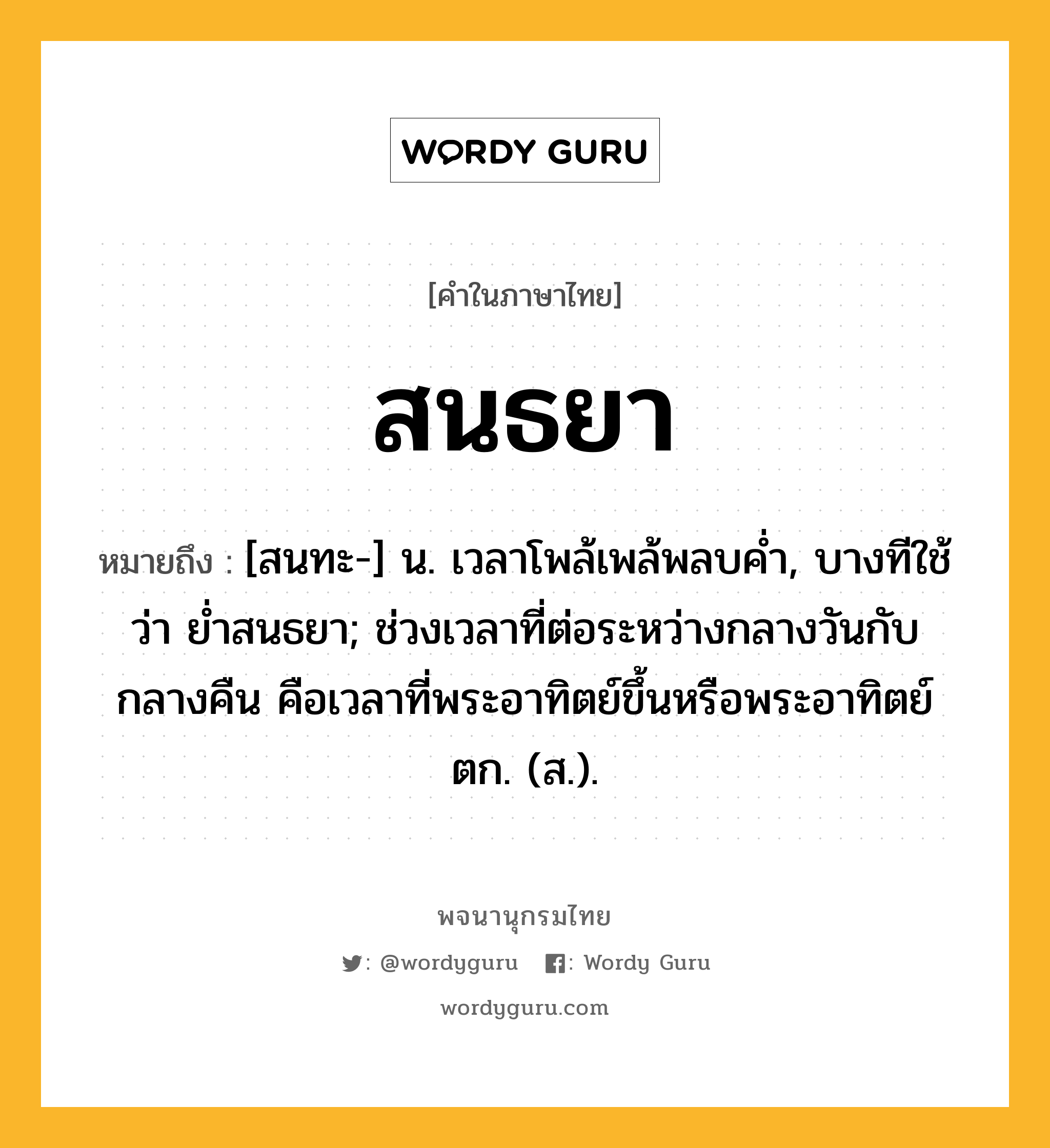 สนธยา ความหมาย หมายถึงอะไร?, คำในภาษาไทย สนธยา หมายถึง [สนทะ-] น. เวลาโพล้เพล้พลบคํ่า, บางทีใช้ว่า ยํ่าสนธยา; ช่วงเวลาที่ต่อระหว่างกลางวันกับกลางคืน คือเวลาที่พระอาทิตย์ขึ้นหรือพระอาทิตย์ตก. (ส.).