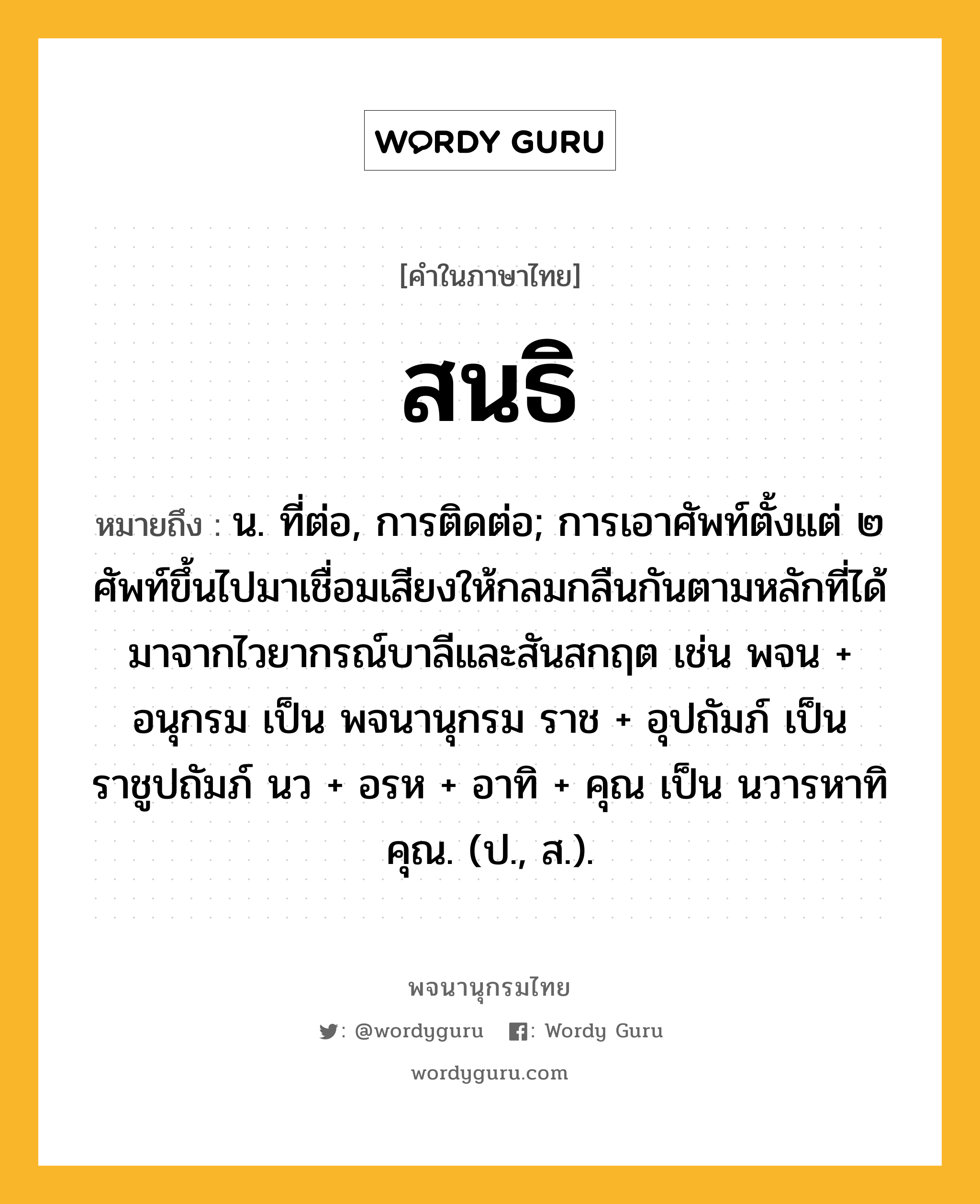 สนธิ ความหมาย หมายถึงอะไร?, คำในภาษาไทย สนธิ หมายถึง น. ที่ต่อ, การติดต่อ; การเอาศัพท์ตั้งแต่ ๒ ศัพท์ขึ้นไปมาเชื่อมเสียงให้กลมกลืนกันตามหลักที่ได้มาจากไวยากรณ์บาลีและสันสกฤต เช่น พจน + อนุกรม เป็น พจนานุกรม ราช + อุปถัมภ์ เป็น ราชูปถัมภ์ นว + อรห + อาทิ + คุณ เป็น นวารหาทิคุณ. (ป., ส.).