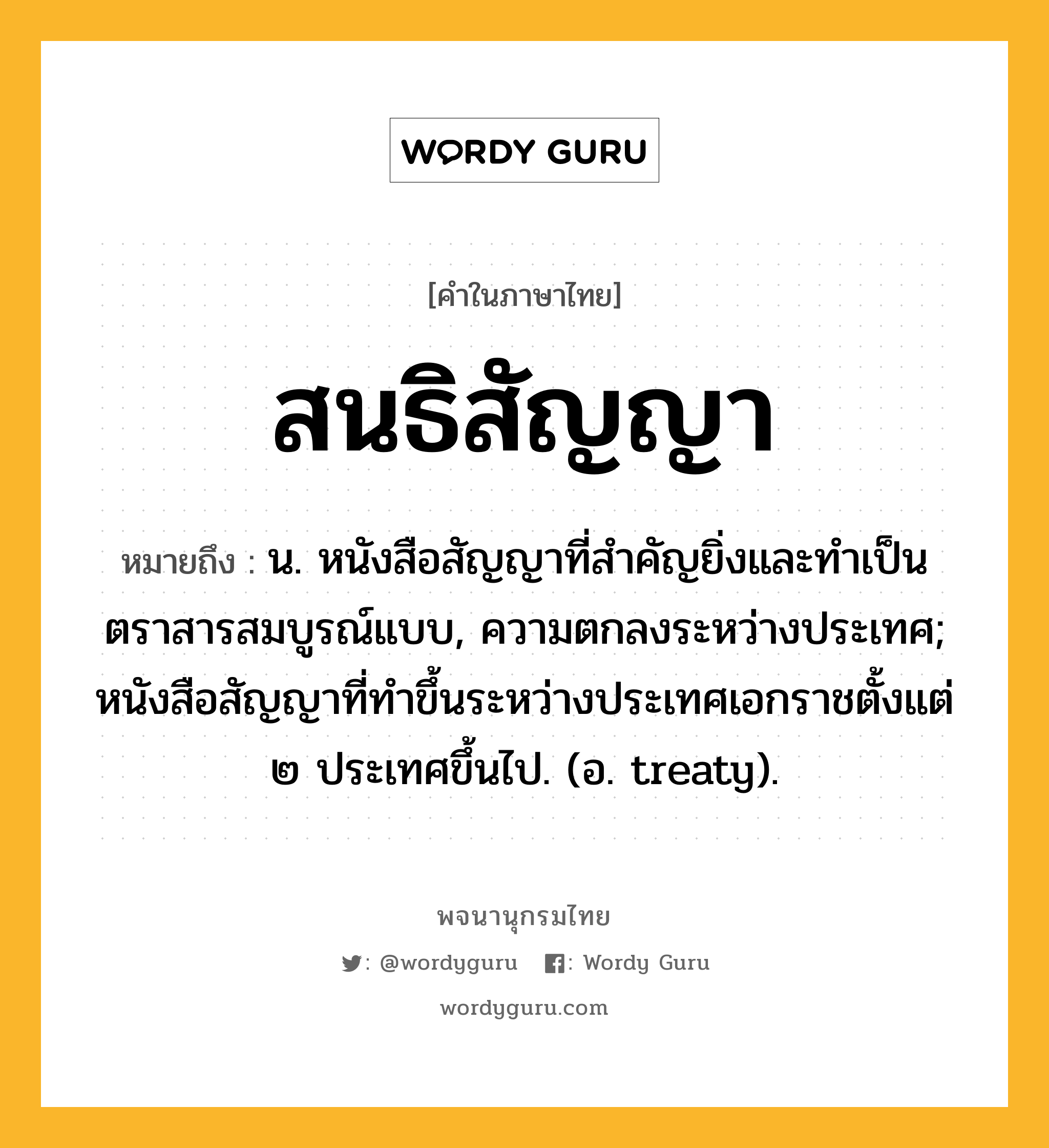 สนธิสัญญา ความหมาย หมายถึงอะไร?, คำในภาษาไทย สนธิสัญญา หมายถึง น. หนังสือสัญญาที่สําคัญยิ่งและทําเป็นตราสารสมบูรณ์แบบ, ความตกลงระหว่างประเทศ; หนังสือสัญญาที่ทําขึ้นระหว่างประเทศเอกราชตั้งแต่ ๒ ประเทศขึ้นไป. (อ. treaty).