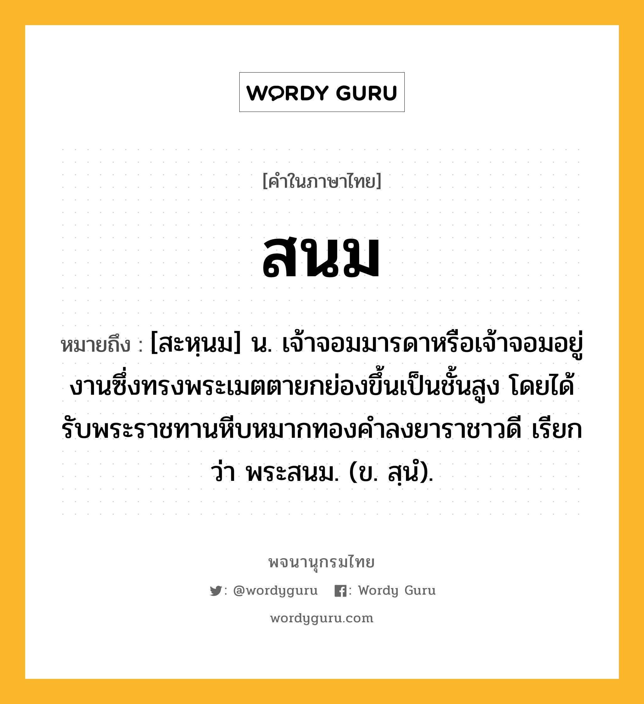 สนม ความหมาย หมายถึงอะไร?, คำในภาษาไทย สนม หมายถึง [สะหฺนม] น. เจ้าจอมมารดาหรือเจ้าจอมอยู่งานซึ่งทรงพระเมตตายกย่องขึ้นเป็นชั้นสูง โดยได้รับพระราชทานหีบหมากทองคำลงยาราชาวดี เรียกว่า พระสนม. (ข. สฺนํ).