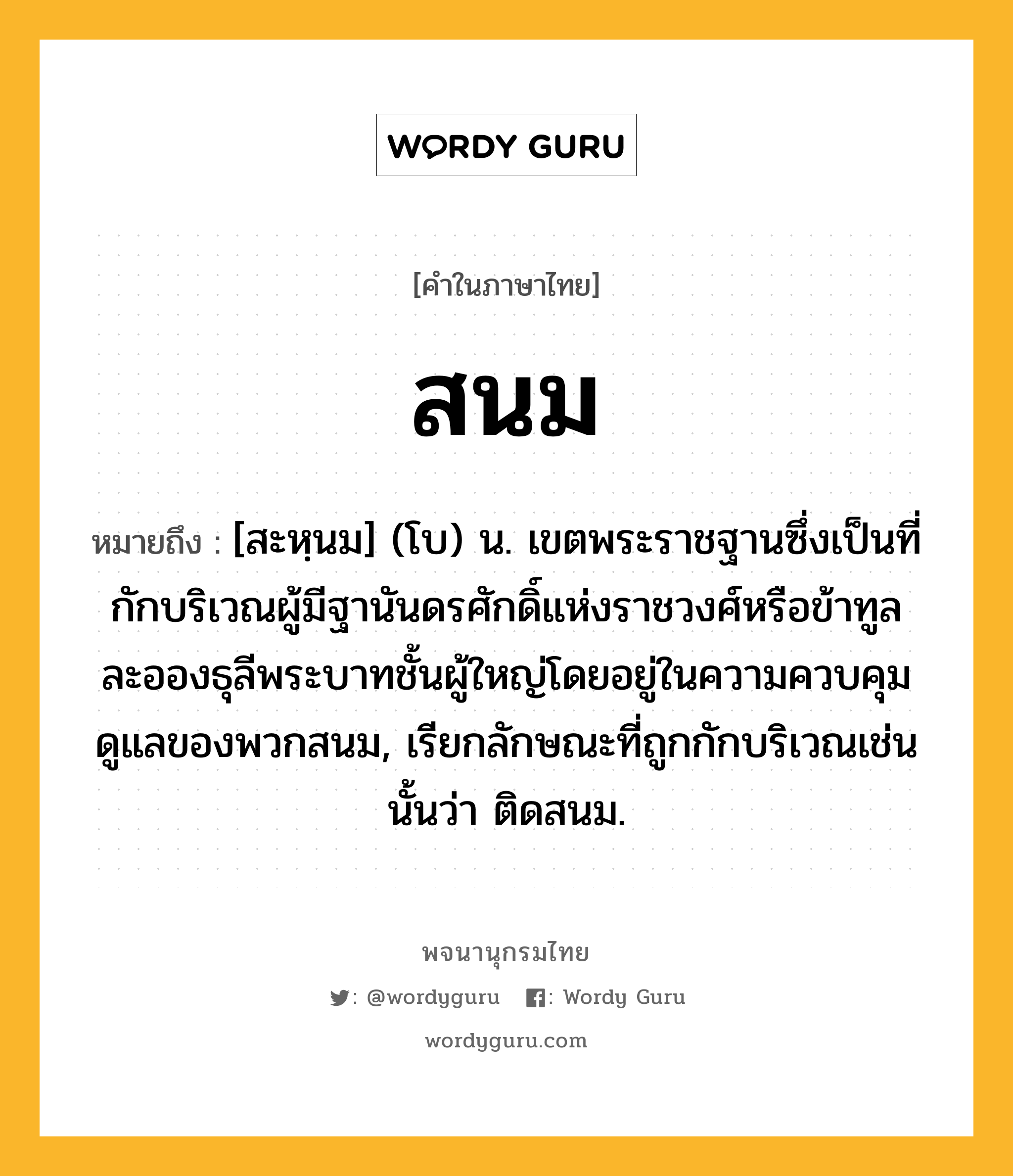 สนม ความหมาย หมายถึงอะไร?, คำในภาษาไทย สนม หมายถึง [สะหฺนม] (โบ) น. เขตพระราชฐานซึ่งเป็นที่กักบริเวณผู้มีฐานันดรศักดิ์แห่งราชวงศ์หรือข้าทูลละอองธุลีพระบาทชั้นผู้ใหญ่โดยอยู่ในความควบคุมดูแลของพวกสนม, เรียกลักษณะที่ถูกกักบริเวณเช่นนั้นว่า ติดสนม.