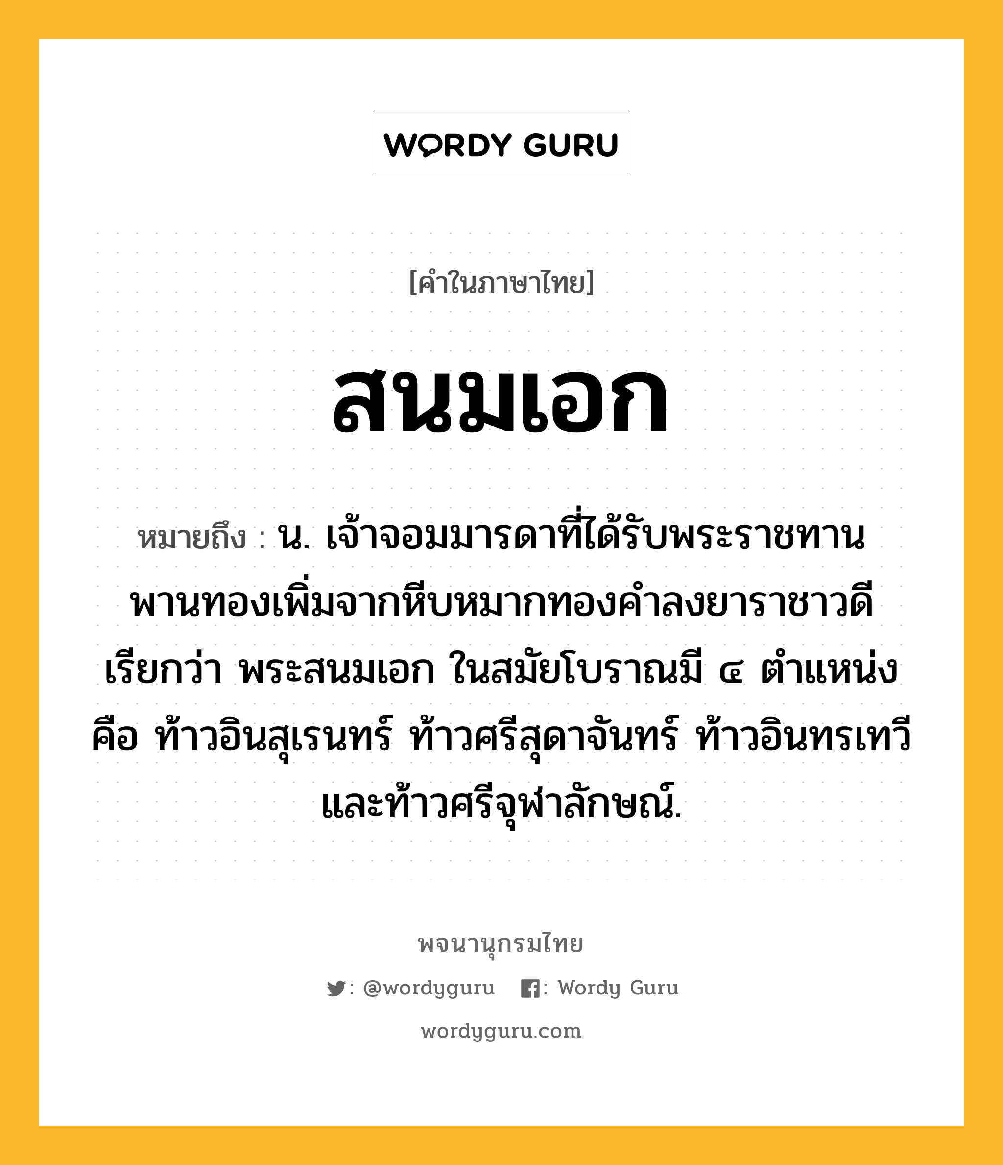 สนมเอก ความหมาย หมายถึงอะไร?, คำในภาษาไทย สนมเอก หมายถึง น. เจ้าจอมมารดาที่ได้รับพระราชทานพานทองเพิ่มจากหีบหมากทองคำลงยาราชาวดี เรียกว่า พระสนมเอก ในสมัยโบราณมี ๔ ตำแหน่ง คือ ท้าวอินสุเรนทร์ ท้าวศรีสุดาจันทร์ ท้าวอินทรเทวี และท้าวศรีจุฬาลักษณ์.